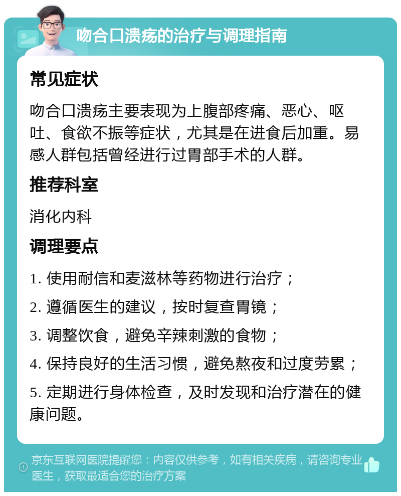 吻合口溃疡的治疗与调理指南 常见症状 吻合口溃疡主要表现为上腹部疼痛、恶心、呕吐、食欲不振等症状，尤其是在进食后加重。易感人群包括曾经进行过胃部手术的人群。 推荐科室 消化内科 调理要点 1. 使用耐信和麦滋林等药物进行治疗； 2. 遵循医生的建议，按时复查胃镜； 3. 调整饮食，避免辛辣刺激的食物； 4. 保持良好的生活习惯，避免熬夜和过度劳累； 5. 定期进行身体检查，及时发现和治疗潜在的健康问题。