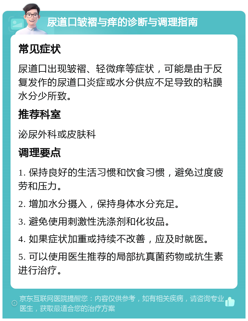 尿道口皱褶与痒的诊断与调理指南 常见症状 尿道口出现皱褶、轻微痒等症状，可能是由于反复发作的尿道口炎症或水分供应不足导致的粘膜水分少所致。 推荐科室 泌尿外科或皮肤科 调理要点 1. 保持良好的生活习惯和饮食习惯，避免过度疲劳和压力。 2. 增加水分摄入，保持身体水分充足。 3. 避免使用刺激性洗涤剂和化妆品。 4. 如果症状加重或持续不改善，应及时就医。 5. 可以使用医生推荐的局部抗真菌药物或抗生素进行治疗。