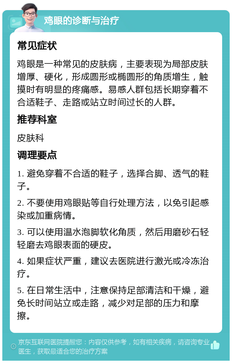 鸡眼的诊断与治疗 常见症状 鸡眼是一种常见的皮肤病，主要表现为局部皮肤增厚、硬化，形成圆形或椭圆形的角质增生，触摸时有明显的疼痛感。易感人群包括长期穿着不合适鞋子、走路或站立时间过长的人群。 推荐科室 皮肤科 调理要点 1. 避免穿着不合适的鞋子，选择合脚、透气的鞋子。 2. 不要使用鸡眼贴等自行处理方法，以免引起感染或加重病情。 3. 可以使用温水泡脚软化角质，然后用磨砂石轻轻磨去鸡眼表面的硬皮。 4. 如果症状严重，建议去医院进行激光或冷冻治疗。 5. 在日常生活中，注意保持足部清洁和干燥，避免长时间站立或走路，减少对足部的压力和摩擦。