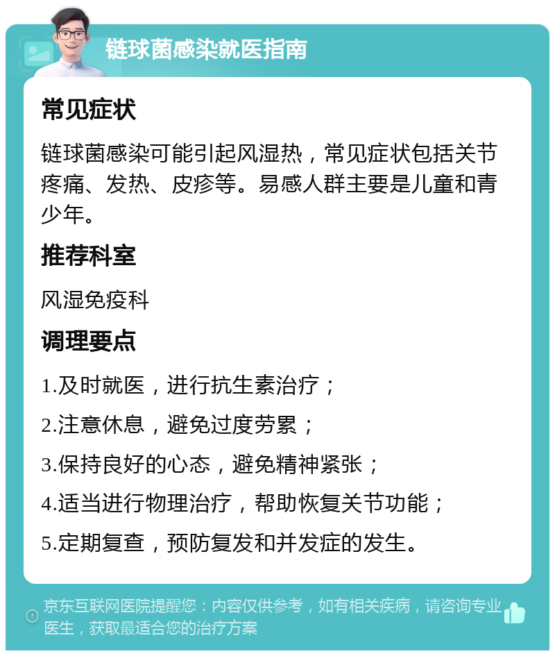 链球菌感染就医指南 常见症状 链球菌感染可能引起风湿热，常见症状包括关节疼痛、发热、皮疹等。易感人群主要是儿童和青少年。 推荐科室 风湿免疫科 调理要点 1.及时就医，进行抗生素治疗； 2.注意休息，避免过度劳累； 3.保持良好的心态，避免精神紧张； 4.适当进行物理治疗，帮助恢复关节功能； 5.定期复查，预防复发和并发症的发生。