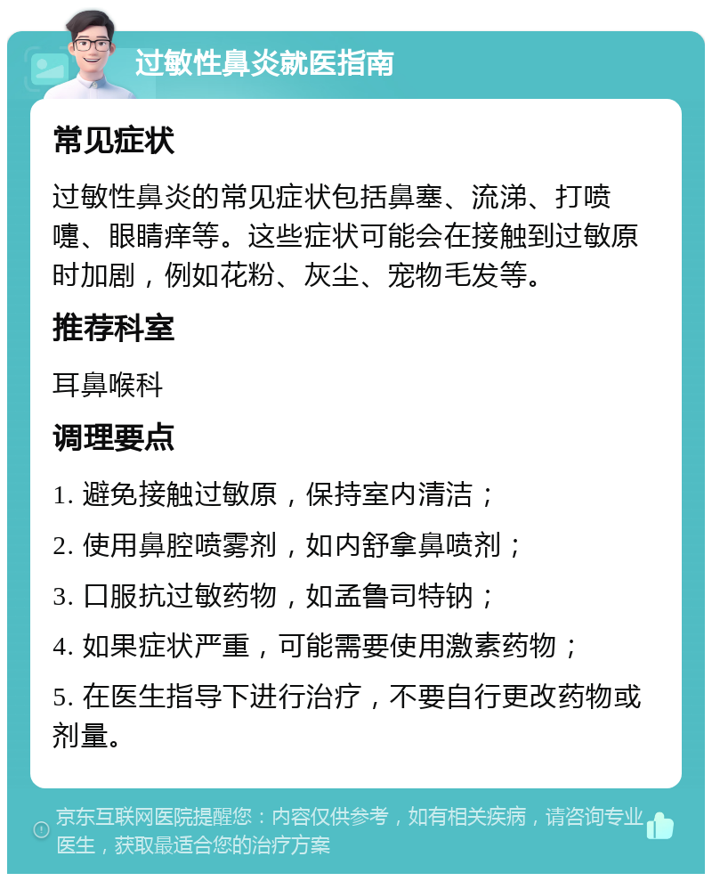 过敏性鼻炎就医指南 常见症状 过敏性鼻炎的常见症状包括鼻塞、流涕、打喷嚏、眼睛痒等。这些症状可能会在接触到过敏原时加剧，例如花粉、灰尘、宠物毛发等。 推荐科室 耳鼻喉科 调理要点 1. 避免接触过敏原，保持室内清洁； 2. 使用鼻腔喷雾剂，如内舒拿鼻喷剂； 3. 口服抗过敏药物，如孟鲁司特钠； 4. 如果症状严重，可能需要使用激素药物； 5. 在医生指导下进行治疗，不要自行更改药物或剂量。