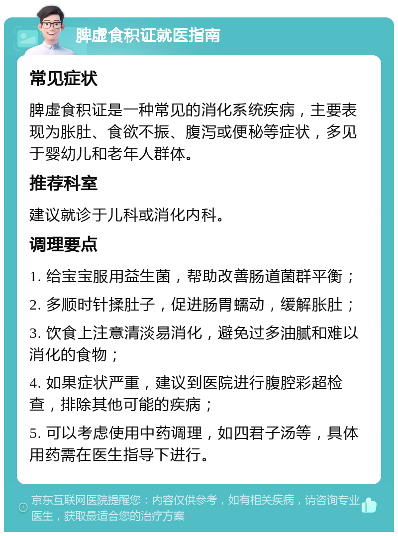 脾虚食积证就医指南 常见症状 脾虚食积证是一种常见的消化系统疾病，主要表现为胀肚、食欲不振、腹泻或便秘等症状，多见于婴幼儿和老年人群体。 推荐科室 建议就诊于儿科或消化内科。 调理要点 1. 给宝宝服用益生菌，帮助改善肠道菌群平衡； 2. 多顺时针揉肚子，促进肠胃蠕动，缓解胀肚； 3. 饮食上注意清淡易消化，避免过多油腻和难以消化的食物； 4. 如果症状严重，建议到医院进行腹腔彩超检查，排除其他可能的疾病； 5. 可以考虑使用中药调理，如四君子汤等，具体用药需在医生指导下进行。