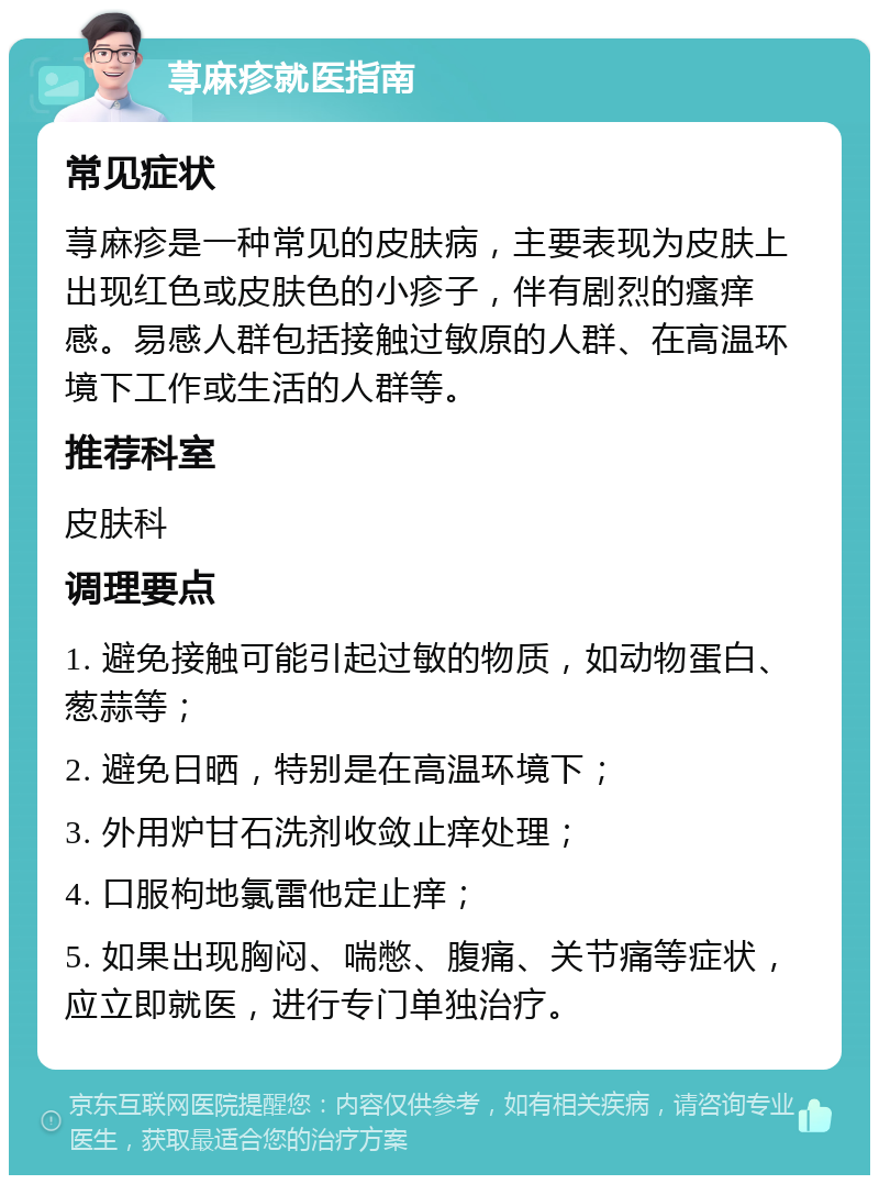 荨麻疹就医指南 常见症状 荨麻疹是一种常见的皮肤病，主要表现为皮肤上出现红色或皮肤色的小疹子，伴有剧烈的瘙痒感。易感人群包括接触过敏原的人群、在高温环境下工作或生活的人群等。 推荐科室 皮肤科 调理要点 1. 避免接触可能引起过敏的物质，如动物蛋白、葱蒜等； 2. 避免日晒，特别是在高温环境下； 3. 外用炉甘石洗剂收敛止痒处理； 4. 口服枸地氯雷他定止痒； 5. 如果出现胸闷、喘憋、腹痛、关节痛等症状，应立即就医，进行专门单独治疗。