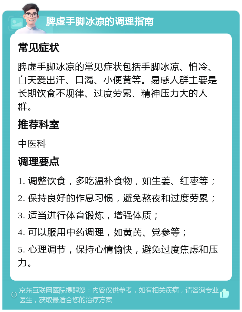 脾虚手脚冰凉的调理指南 常见症状 脾虚手脚冰凉的常见症状包括手脚冰凉、怕冷、白天爱出汗、口渴、小便黄等。易感人群主要是长期饮食不规律、过度劳累、精神压力大的人群。 推荐科室 中医科 调理要点 1. 调整饮食，多吃温补食物，如生姜、红枣等； 2. 保持良好的作息习惯，避免熬夜和过度劳累； 3. 适当进行体育锻炼，增强体质； 4. 可以服用中药调理，如黄芪、党参等； 5. 心理调节，保持心情愉快，避免过度焦虑和压力。