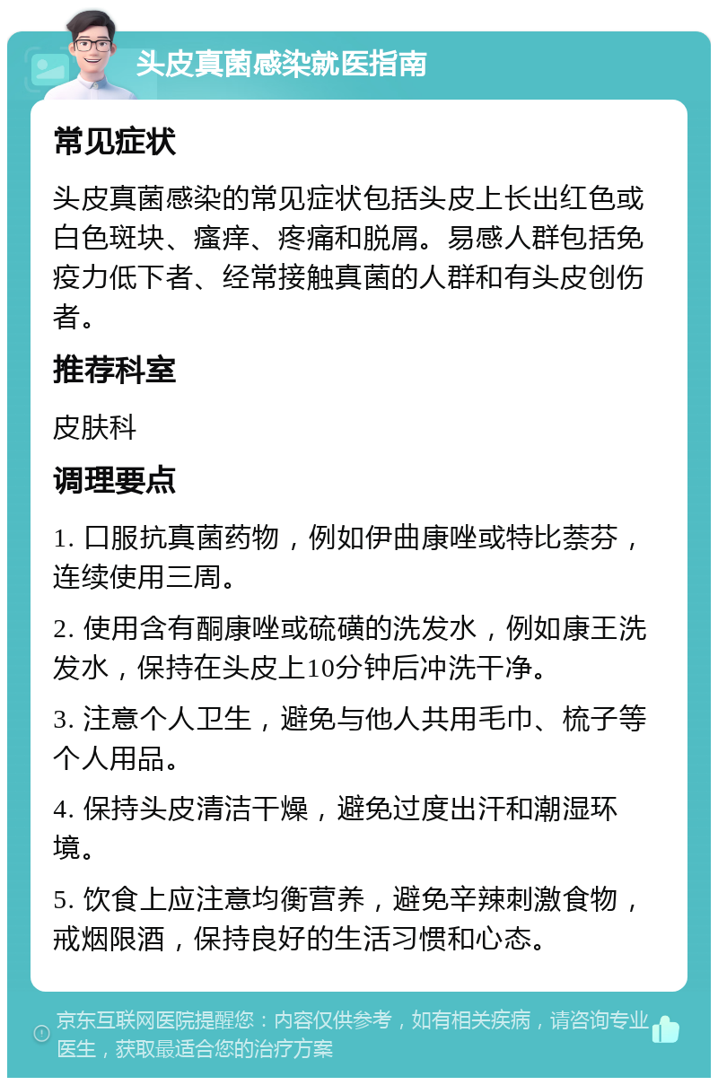 头皮真菌感染就医指南 常见症状 头皮真菌感染的常见症状包括头皮上长出红色或白色斑块、瘙痒、疼痛和脱屑。易感人群包括免疫力低下者、经常接触真菌的人群和有头皮创伤者。 推荐科室 皮肤科 调理要点 1. 口服抗真菌药物，例如伊曲康唑或特比萘芬，连续使用三周。 2. 使用含有酮康唑或硫磺的洗发水，例如康王洗发水，保持在头皮上10分钟后冲洗干净。 3. 注意个人卫生，避免与他人共用毛巾、梳子等个人用品。 4. 保持头皮清洁干燥，避免过度出汗和潮湿环境。 5. 饮食上应注意均衡营养，避免辛辣刺激食物，戒烟限酒，保持良好的生活习惯和心态。