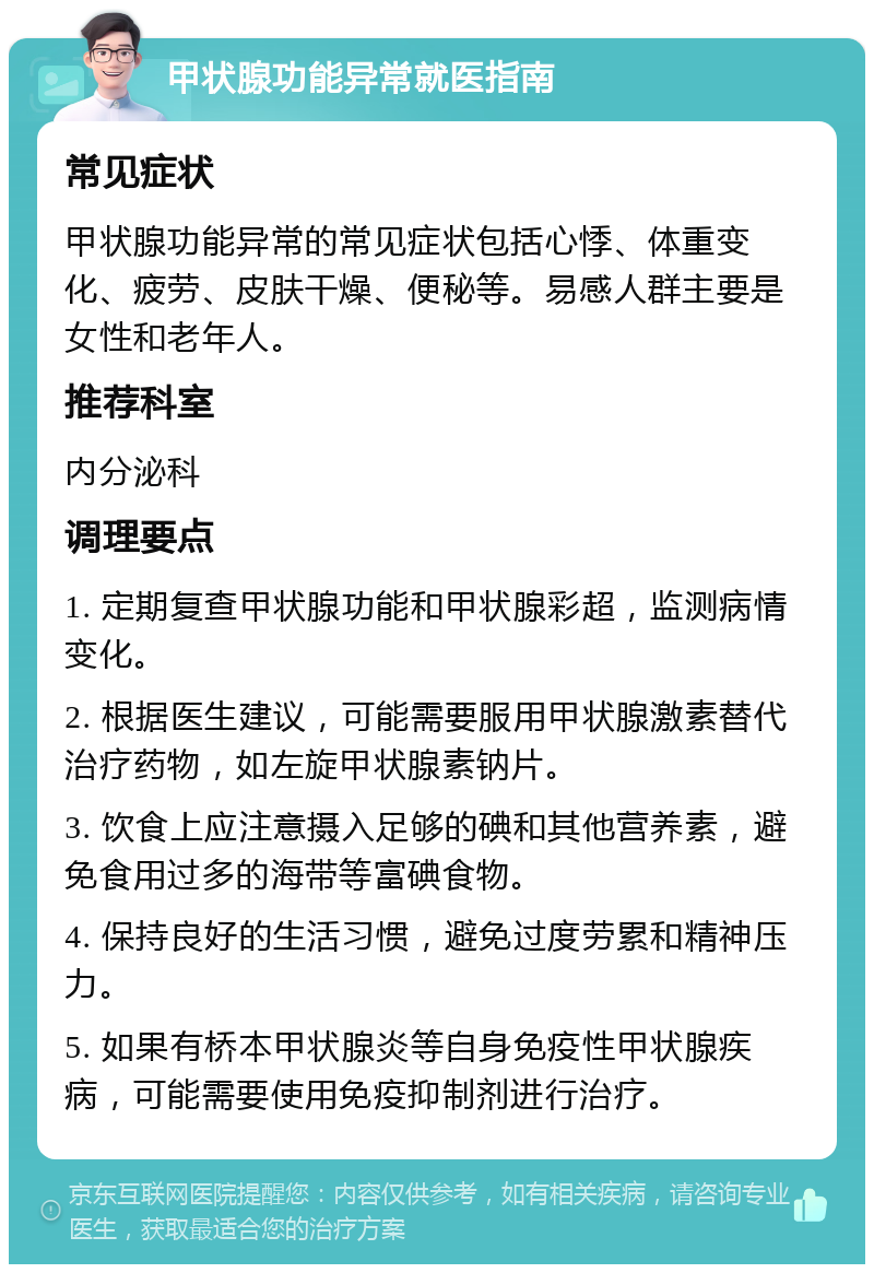 甲状腺功能异常就医指南 常见症状 甲状腺功能异常的常见症状包括心悸、体重变化、疲劳、皮肤干燥、便秘等。易感人群主要是女性和老年人。 推荐科室 内分泌科 调理要点 1. 定期复查甲状腺功能和甲状腺彩超，监测病情变化。 2. 根据医生建议，可能需要服用甲状腺激素替代治疗药物，如左旋甲状腺素钠片。 3. 饮食上应注意摄入足够的碘和其他营养素，避免食用过多的海带等富碘食物。 4. 保持良好的生活习惯，避免过度劳累和精神压力。 5. 如果有桥本甲状腺炎等自身免疫性甲状腺疾病，可能需要使用免疫抑制剂进行治疗。