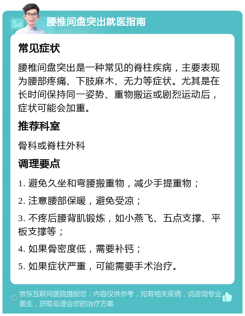 腰椎间盘突出就医指南 常见症状 腰椎间盘突出是一种常见的脊柱疾病，主要表现为腰部疼痛、下肢麻木、无力等症状。尤其是在长时间保持同一姿势、重物搬运或剧烈运动后，症状可能会加重。 推荐科室 骨科或脊柱外科 调理要点 1. 避免久坐和弯腰搬重物，减少手提重物； 2. 注意腰部保暖，避免受凉； 3. 不疼后腰背肌锻炼，如小燕飞、五点支撑、平板支撑等； 4. 如果骨密度低，需要补钙； 5. 如果症状严重，可能需要手术治疗。