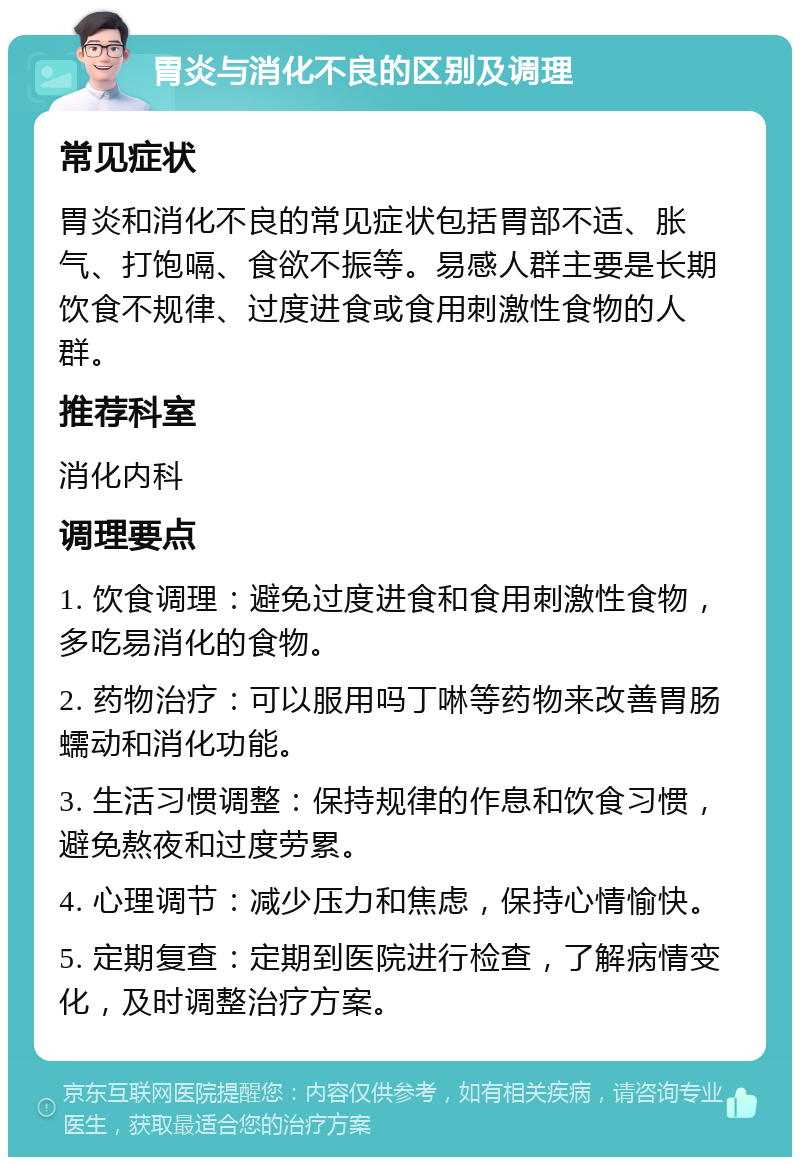 胃炎与消化不良的区别及调理 常见症状 胃炎和消化不良的常见症状包括胃部不适、胀气、打饱嗝、食欲不振等。易感人群主要是长期饮食不规律、过度进食或食用刺激性食物的人群。 推荐科室 消化内科 调理要点 1. 饮食调理：避免过度进食和食用刺激性食物，多吃易消化的食物。 2. 药物治疗：可以服用吗丁啉等药物来改善胃肠蠕动和消化功能。 3. 生活习惯调整：保持规律的作息和饮食习惯，避免熬夜和过度劳累。 4. 心理调节：减少压力和焦虑，保持心情愉快。 5. 定期复查：定期到医院进行检查，了解病情变化，及时调整治疗方案。