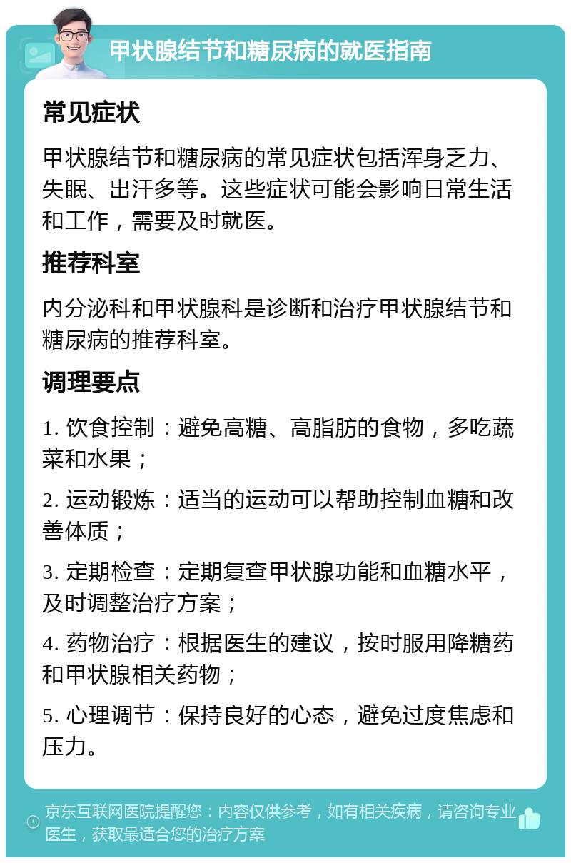 甲状腺结节和糖尿病的就医指南 常见症状 甲状腺结节和糖尿病的常见症状包括浑身乏力、失眠、出汗多等。这些症状可能会影响日常生活和工作，需要及时就医。 推荐科室 内分泌科和甲状腺科是诊断和治疗甲状腺结节和糖尿病的推荐科室。 调理要点 1. 饮食控制：避免高糖、高脂肪的食物，多吃蔬菜和水果； 2. 运动锻炼：适当的运动可以帮助控制血糖和改善体质； 3. 定期检查：定期复查甲状腺功能和血糖水平，及时调整治疗方案； 4. 药物治疗：根据医生的建议，按时服用降糖药和甲状腺相关药物； 5. 心理调节：保持良好的心态，避免过度焦虑和压力。