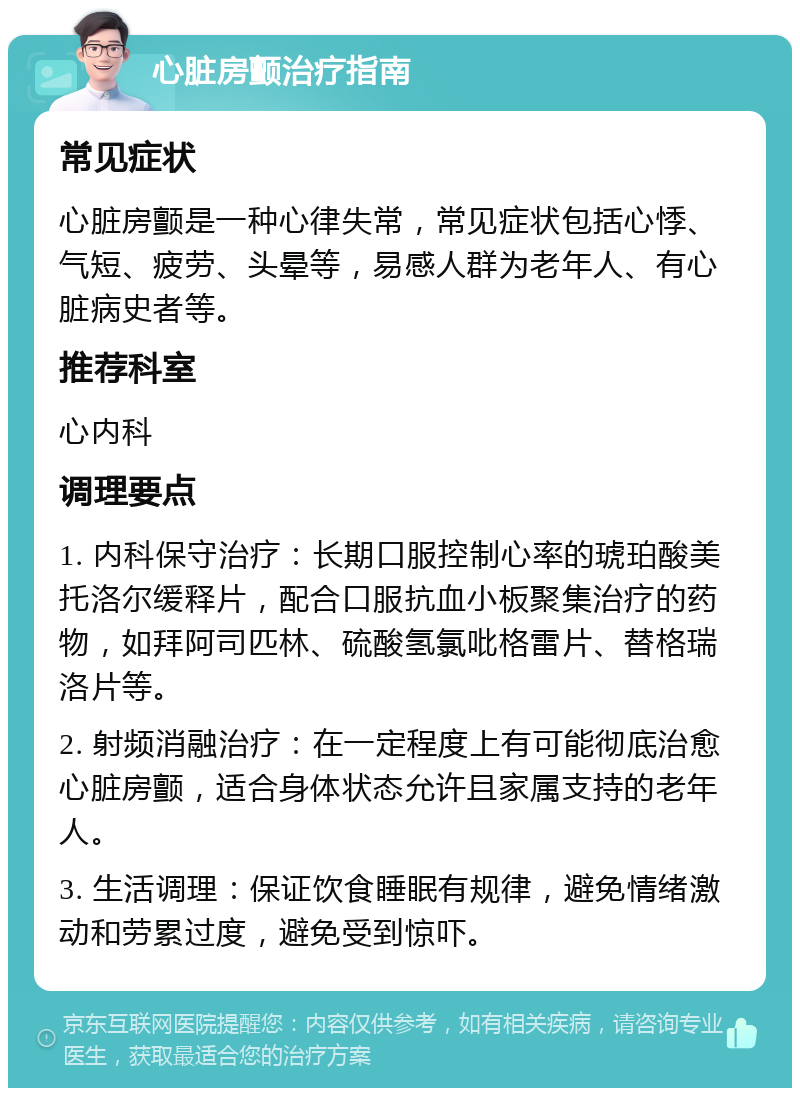 心脏房颤治疗指南 常见症状 心脏房颤是一种心律失常，常见症状包括心悸、气短、疲劳、头晕等，易感人群为老年人、有心脏病史者等。 推荐科室 心内科 调理要点 1. 内科保守治疗：长期口服控制心率的琥珀酸美托洛尔缓释片，配合口服抗血小板聚集治疗的药物，如拜阿司匹林、硫酸氢氯吡格雷片、替格瑞洛片等。 2. 射频消融治疗：在一定程度上有可能彻底治愈心脏房颤，适合身体状态允许且家属支持的老年人。 3. 生活调理：保证饮食睡眠有规律，避免情绪激动和劳累过度，避免受到惊吓。