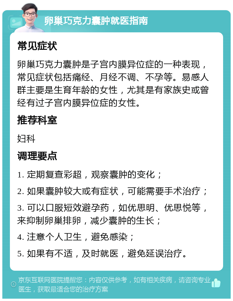 卵巢巧克力囊肿就医指南 常见症状 卵巢巧克力囊肿是子宫内膜异位症的一种表现，常见症状包括痛经、月经不调、不孕等。易感人群主要是生育年龄的女性，尤其是有家族史或曾经有过子宫内膜异位症的女性。 推荐科室 妇科 调理要点 1. 定期复查彩超，观察囊肿的变化； 2. 如果囊肿较大或有症状，可能需要手术治疗； 3. 可以口服短效避孕药，如优思明、优思悦等，来抑制卵巢排卵，减少囊肿的生长； 4. 注意个人卫生，避免感染； 5. 如果有不适，及时就医，避免延误治疗。