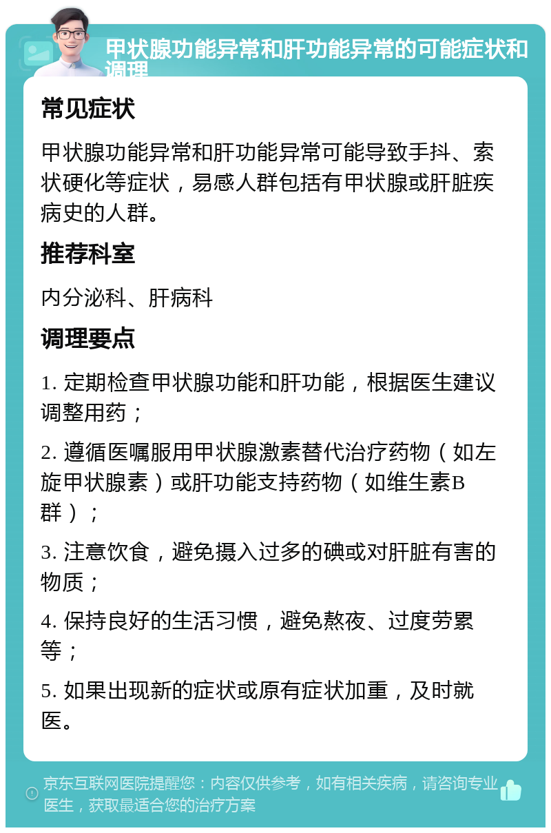 甲状腺功能异常和肝功能异常的可能症状和调理 常见症状 甲状腺功能异常和肝功能异常可能导致手抖、索状硬化等症状，易感人群包括有甲状腺或肝脏疾病史的人群。 推荐科室 内分泌科、肝病科 调理要点 1. 定期检查甲状腺功能和肝功能，根据医生建议调整用药； 2. 遵循医嘱服用甲状腺激素替代治疗药物（如左旋甲状腺素）或肝功能支持药物（如维生素B群）； 3. 注意饮食，避免摄入过多的碘或对肝脏有害的物质； 4. 保持良好的生活习惯，避免熬夜、过度劳累等； 5. 如果出现新的症状或原有症状加重，及时就医。