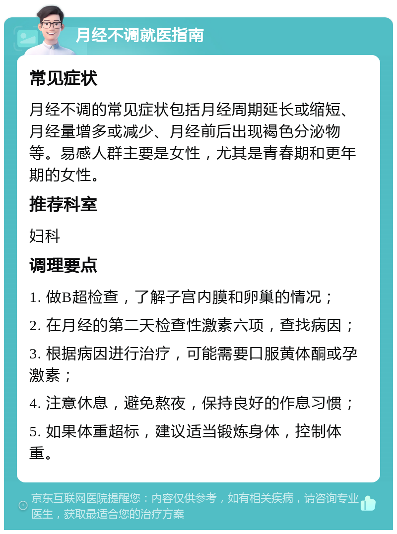 月经不调就医指南 常见症状 月经不调的常见症状包括月经周期延长或缩短、月经量增多或减少、月经前后出现褐色分泌物等。易感人群主要是女性，尤其是青春期和更年期的女性。 推荐科室 妇科 调理要点 1. 做B超检查，了解子宫内膜和卵巢的情况； 2. 在月经的第二天检查性激素六项，查找病因； 3. 根据病因进行治疗，可能需要口服黄体酮或孕激素； 4. 注意休息，避免熬夜，保持良好的作息习惯； 5. 如果体重超标，建议适当锻炼身体，控制体重。