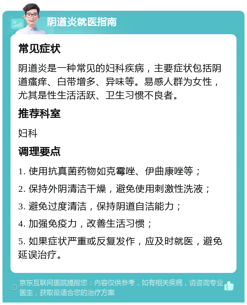 阴道炎就医指南 常见症状 阴道炎是一种常见的妇科疾病，主要症状包括阴道瘙痒、白带增多、异味等。易感人群为女性，尤其是性生活活跃、卫生习惯不良者。 推荐科室 妇科 调理要点 1. 使用抗真菌药物如克霉唑、伊曲康唑等； 2. 保持外阴清洁干燥，避免使用刺激性洗液； 3. 避免过度清洁，保持阴道自洁能力； 4. 加强免疫力，改善生活习惯； 5. 如果症状严重或反复发作，应及时就医，避免延误治疗。