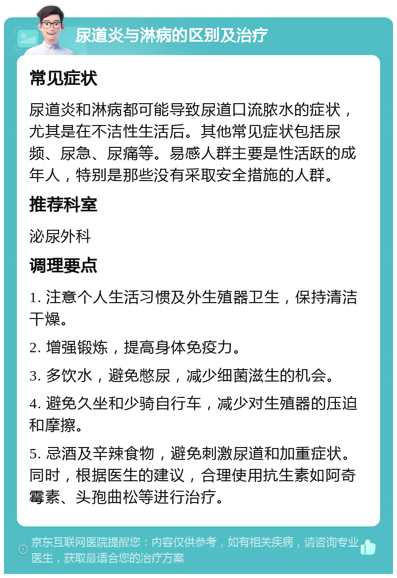 尿道炎与淋病的区别及治疗 常见症状 尿道炎和淋病都可能导致尿道口流脓水的症状，尤其是在不洁性生活后。其他常见症状包括尿频、尿急、尿痛等。易感人群主要是性活跃的成年人，特别是那些没有采取安全措施的人群。 推荐科室 泌尿外科 调理要点 1. 注意个人生活习惯及外生殖器卫生，保持清洁干燥。 2. 增强锻炼，提高身体免疫力。 3. 多饮水，避免憋尿，减少细菌滋生的机会。 4. 避免久坐和少骑自行车，减少对生殖器的压迫和摩擦。 5. 忌酒及辛辣食物，避免刺激尿道和加重症状。同时，根据医生的建议，合理使用抗生素如阿奇霉素、头孢曲松等进行治疗。