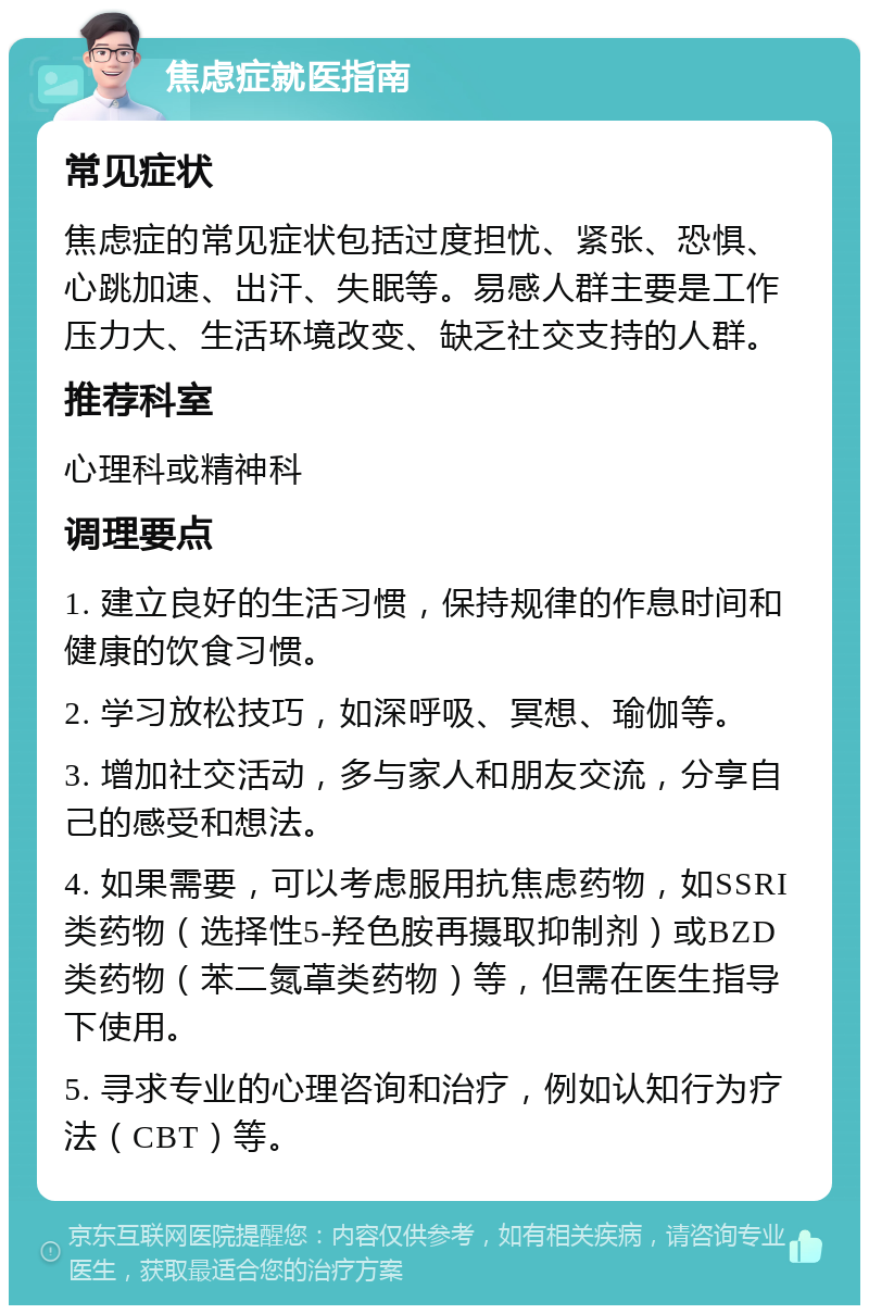 焦虑症就医指南 常见症状 焦虑症的常见症状包括过度担忧、紧张、恐惧、心跳加速、出汗、失眠等。易感人群主要是工作压力大、生活环境改变、缺乏社交支持的人群。 推荐科室 心理科或精神科 调理要点 1. 建立良好的生活习惯，保持规律的作息时间和健康的饮食习惯。 2. 学习放松技巧，如深呼吸、冥想、瑜伽等。 3. 增加社交活动，多与家人和朋友交流，分享自己的感受和想法。 4. 如果需要，可以考虑服用抗焦虑药物，如SSRI类药物（选择性5-羟色胺再摄取抑制剂）或BZD类药物（苯二氮䓬类药物）等，但需在医生指导下使用。 5. 寻求专业的心理咨询和治疗，例如认知行为疗法（CBT）等。