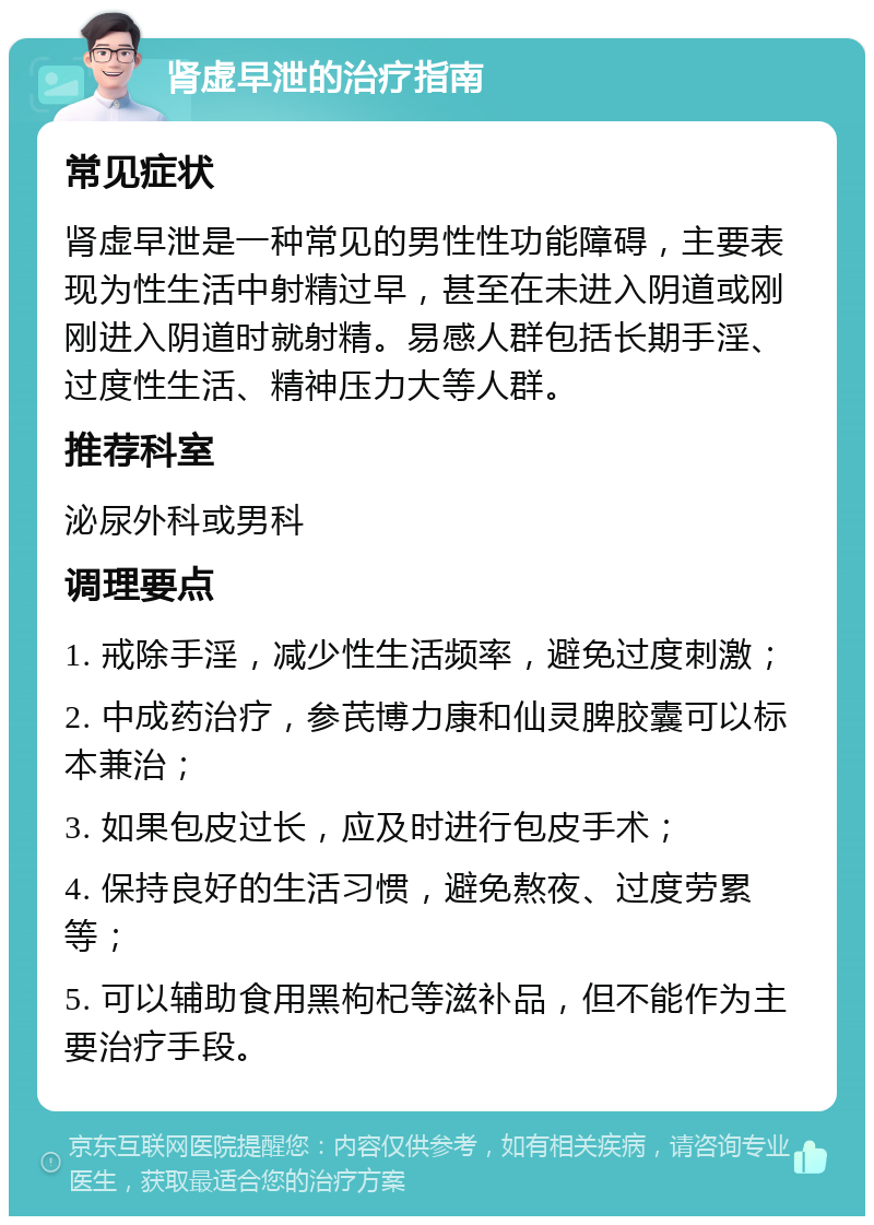 肾虚早泄的治疗指南 常见症状 肾虚早泄是一种常见的男性性功能障碍，主要表现为性生活中射精过早，甚至在未进入阴道或刚刚进入阴道时就射精。易感人群包括长期手淫、过度性生活、精神压力大等人群。 推荐科室 泌尿外科或男科 调理要点 1. 戒除手淫，减少性生活频率，避免过度刺激； 2. 中成药治疗，参芪博力康和仙灵脾胶囊可以标本兼治； 3. 如果包皮过长，应及时进行包皮手术； 4. 保持良好的生活习惯，避免熬夜、过度劳累等； 5. 可以辅助食用黑枸杞等滋补品，但不能作为主要治疗手段。