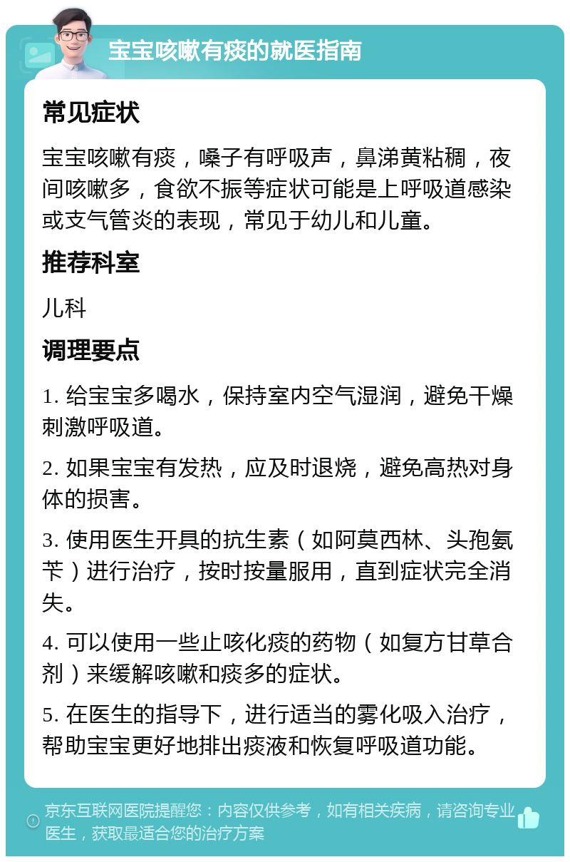 宝宝咳嗽有痰的就医指南 常见症状 宝宝咳嗽有痰，嗓子有呼吸声，鼻涕黄粘稠，夜间咳嗽多，食欲不振等症状可能是上呼吸道感染或支气管炎的表现，常见于幼儿和儿童。 推荐科室 儿科 调理要点 1. 给宝宝多喝水，保持室内空气湿润，避免干燥刺激呼吸道。 2. 如果宝宝有发热，应及时退烧，避免高热对身体的损害。 3. 使用医生开具的抗生素（如阿莫西林、头孢氨苄）进行治疗，按时按量服用，直到症状完全消失。 4. 可以使用一些止咳化痰的药物（如复方甘草合剂）来缓解咳嗽和痰多的症状。 5. 在医生的指导下，进行适当的雾化吸入治疗，帮助宝宝更好地排出痰液和恢复呼吸道功能。