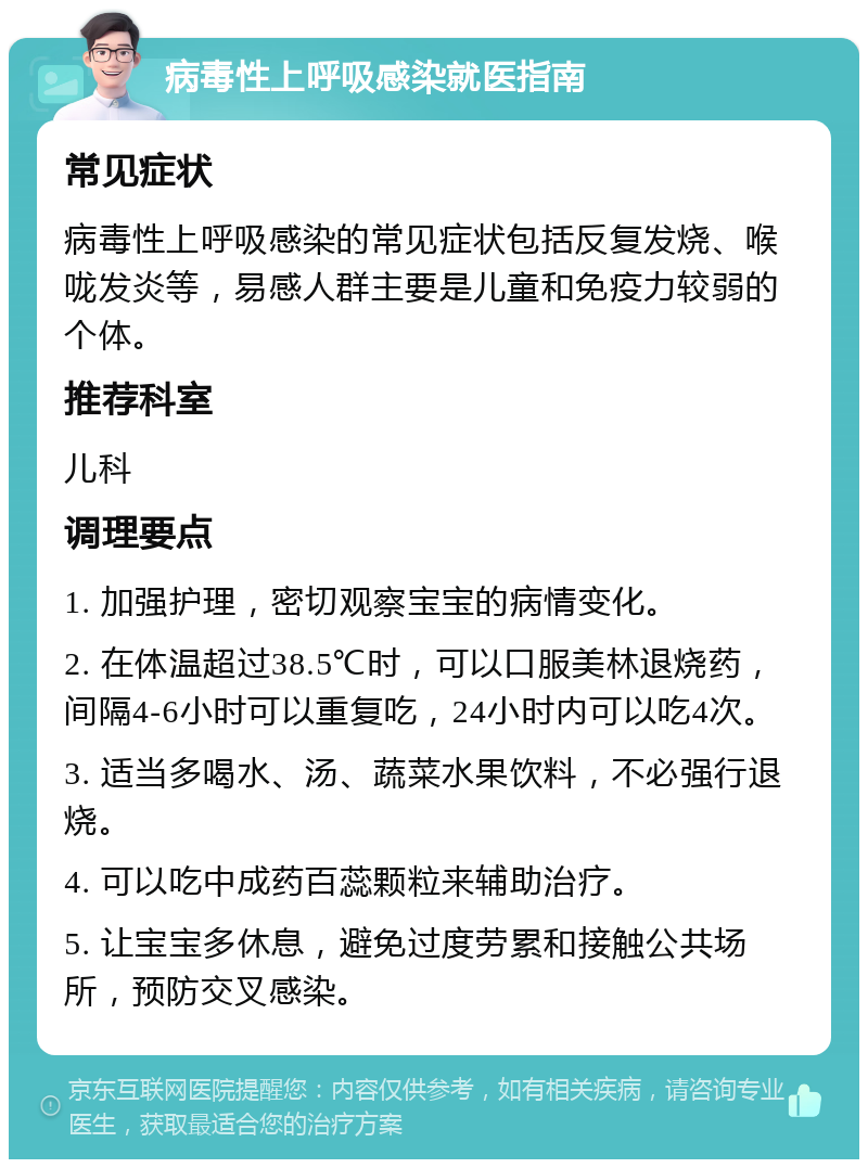 病毒性上呼吸感染就医指南 常见症状 病毒性上呼吸感染的常见症状包括反复发烧、喉咙发炎等，易感人群主要是儿童和免疫力较弱的个体。 推荐科室 儿科 调理要点 1. 加强护理，密切观察宝宝的病情变化。 2. 在体温超过38.5℃时，可以口服美林退烧药，间隔4-6小时可以重复吃，24小时内可以吃4次。 3. 适当多喝水、汤、蔬菜水果饮料，不必强行退烧。 4. 可以吃中成药百蕊颗粒来辅助治疗。 5. 让宝宝多休息，避免过度劳累和接触公共场所，预防交叉感染。