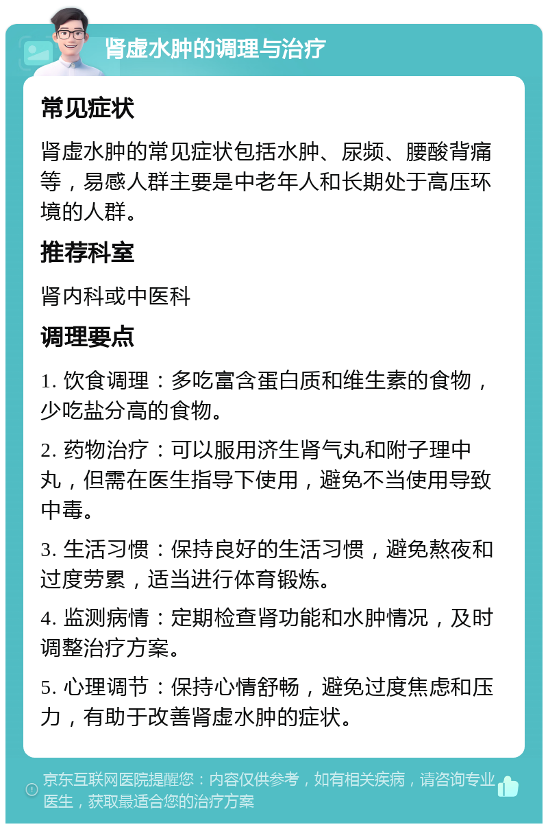 肾虚水肿的调理与治疗 常见症状 肾虚水肿的常见症状包括水肿、尿频、腰酸背痛等，易感人群主要是中老年人和长期处于高压环境的人群。 推荐科室 肾内科或中医科 调理要点 1. 饮食调理：多吃富含蛋白质和维生素的食物，少吃盐分高的食物。 2. 药物治疗：可以服用济生肾气丸和附子理中丸，但需在医生指导下使用，避免不当使用导致中毒。 3. 生活习惯：保持良好的生活习惯，避免熬夜和过度劳累，适当进行体育锻炼。 4. 监测病情：定期检查肾功能和水肿情况，及时调整治疗方案。 5. 心理调节：保持心情舒畅，避免过度焦虑和压力，有助于改善肾虚水肿的症状。