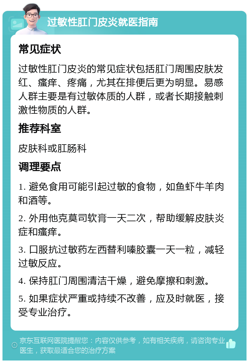 过敏性肛门皮炎就医指南 常见症状 过敏性肛门皮炎的常见症状包括肛门周围皮肤发红、瘙痒、疼痛，尤其在排便后更为明显。易感人群主要是有过敏体质的人群，或者长期接触刺激性物质的人群。 推荐科室 皮肤科或肛肠科 调理要点 1. 避免食用可能引起过敏的食物，如鱼虾牛羊肉和酒等。 2. 外用他克莫司软膏一天二次，帮助缓解皮肤炎症和瘙痒。 3. 口服抗过敏药左西替利嗪胶囊一天一粒，减轻过敏反应。 4. 保持肛门周围清洁干燥，避免摩擦和刺激。 5. 如果症状严重或持续不改善，应及时就医，接受专业治疗。