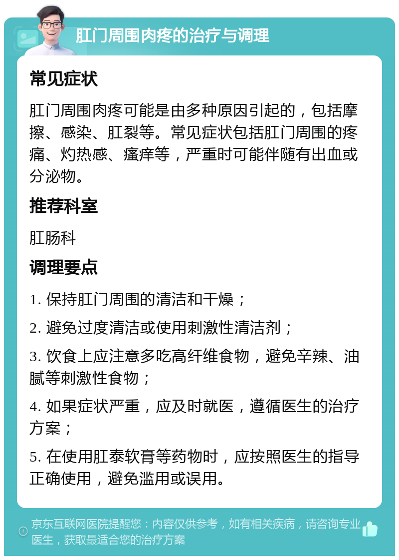 肛门周围肉疼的治疗与调理 常见症状 肛门周围肉疼可能是由多种原因引起的，包括摩擦、感染、肛裂等。常见症状包括肛门周围的疼痛、灼热感、瘙痒等，严重时可能伴随有出血或分泌物。 推荐科室 肛肠科 调理要点 1. 保持肛门周围的清洁和干燥； 2. 避免过度清洁或使用刺激性清洁剂； 3. 饮食上应注意多吃高纤维食物，避免辛辣、油腻等刺激性食物； 4. 如果症状严重，应及时就医，遵循医生的治疗方案； 5. 在使用肛泰软膏等药物时，应按照医生的指导正确使用，避免滥用或误用。