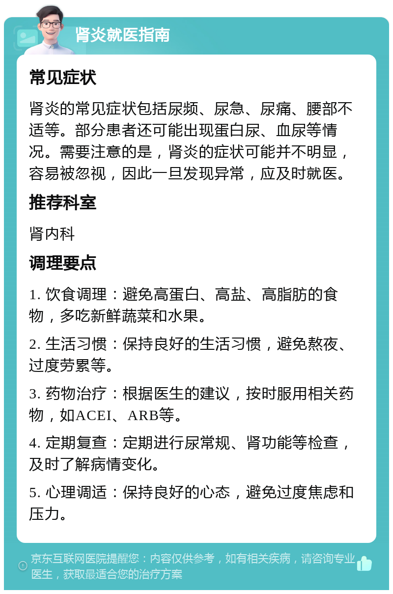 肾炎就医指南 常见症状 肾炎的常见症状包括尿频、尿急、尿痛、腰部不适等。部分患者还可能出现蛋白尿、血尿等情况。需要注意的是，肾炎的症状可能并不明显，容易被忽视，因此一旦发现异常，应及时就医。 推荐科室 肾内科 调理要点 1. 饮食调理：避免高蛋白、高盐、高脂肪的食物，多吃新鲜蔬菜和水果。 2. 生活习惯：保持良好的生活习惯，避免熬夜、过度劳累等。 3. 药物治疗：根据医生的建议，按时服用相关药物，如ACEI、ARB等。 4. 定期复查：定期进行尿常规、肾功能等检查，及时了解病情变化。 5. 心理调适：保持良好的心态，避免过度焦虑和压力。