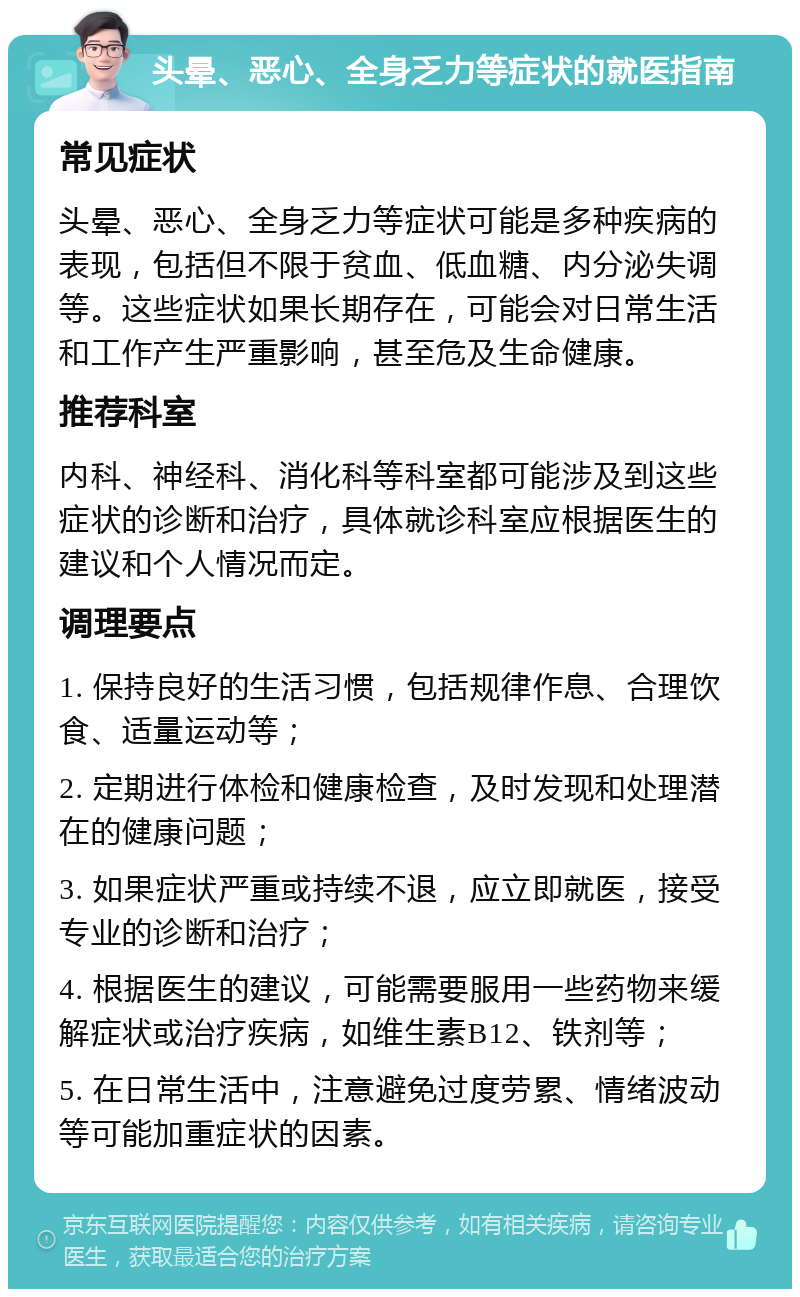 头晕、恶心、全身乏力等症状的就医指南 常见症状 头晕、恶心、全身乏力等症状可能是多种疾病的表现，包括但不限于贫血、低血糖、内分泌失调等。这些症状如果长期存在，可能会对日常生活和工作产生严重影响，甚至危及生命健康。 推荐科室 内科、神经科、消化科等科室都可能涉及到这些症状的诊断和治疗，具体就诊科室应根据医生的建议和个人情况而定。 调理要点 1. 保持良好的生活习惯，包括规律作息、合理饮食、适量运动等； 2. 定期进行体检和健康检查，及时发现和处理潜在的健康问题； 3. 如果症状严重或持续不退，应立即就医，接受专业的诊断和治疗； 4. 根据医生的建议，可能需要服用一些药物来缓解症状或治疗疾病，如维生素B12、铁剂等； 5. 在日常生活中，注意避免过度劳累、情绪波动等可能加重症状的因素。