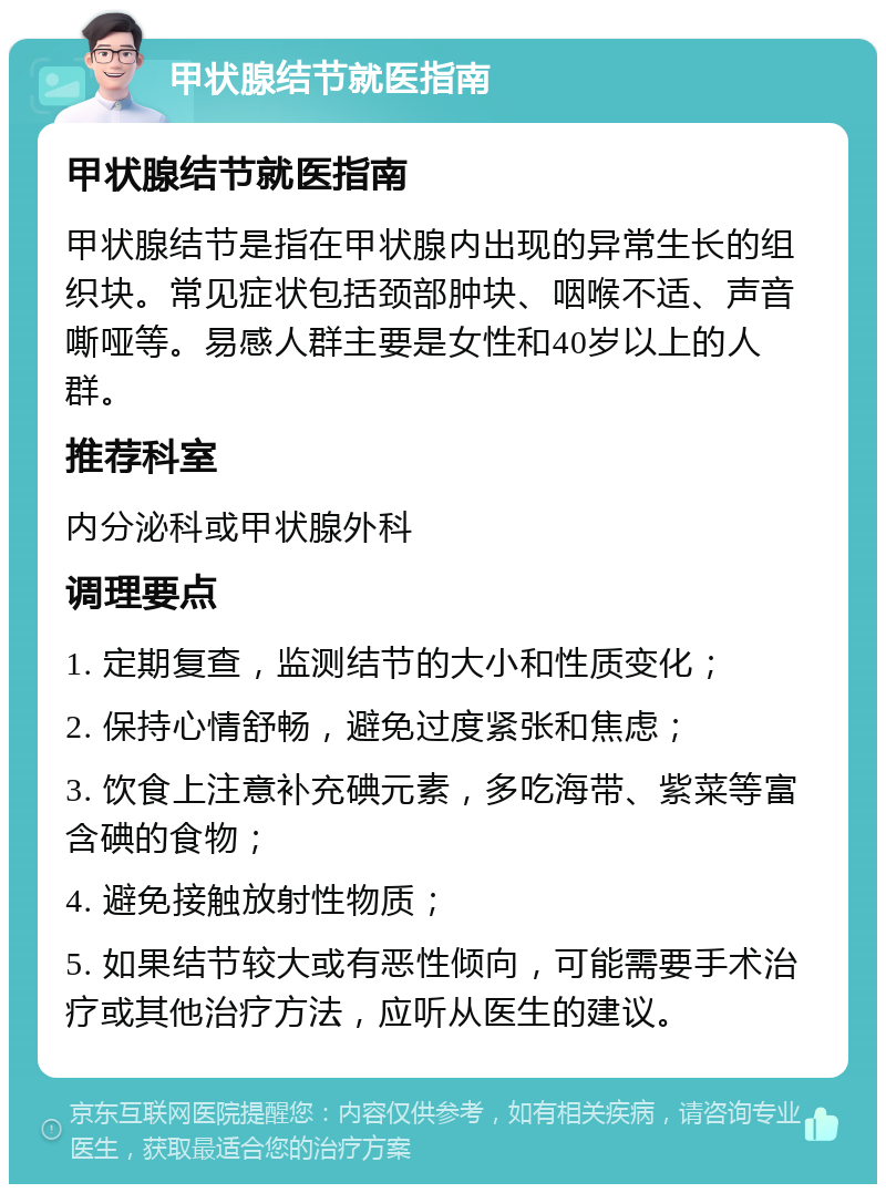 甲状腺结节就医指南 甲状腺结节就医指南 甲状腺结节是指在甲状腺内出现的异常生长的组织块。常见症状包括颈部肿块、咽喉不适、声音嘶哑等。易感人群主要是女性和40岁以上的人群。 推荐科室 内分泌科或甲状腺外科 调理要点 1. 定期复查，监测结节的大小和性质变化； 2. 保持心情舒畅，避免过度紧张和焦虑； 3. 饮食上注意补充碘元素，多吃海带、紫菜等富含碘的食物； 4. 避免接触放射性物质； 5. 如果结节较大或有恶性倾向，可能需要手术治疗或其他治疗方法，应听从医生的建议。