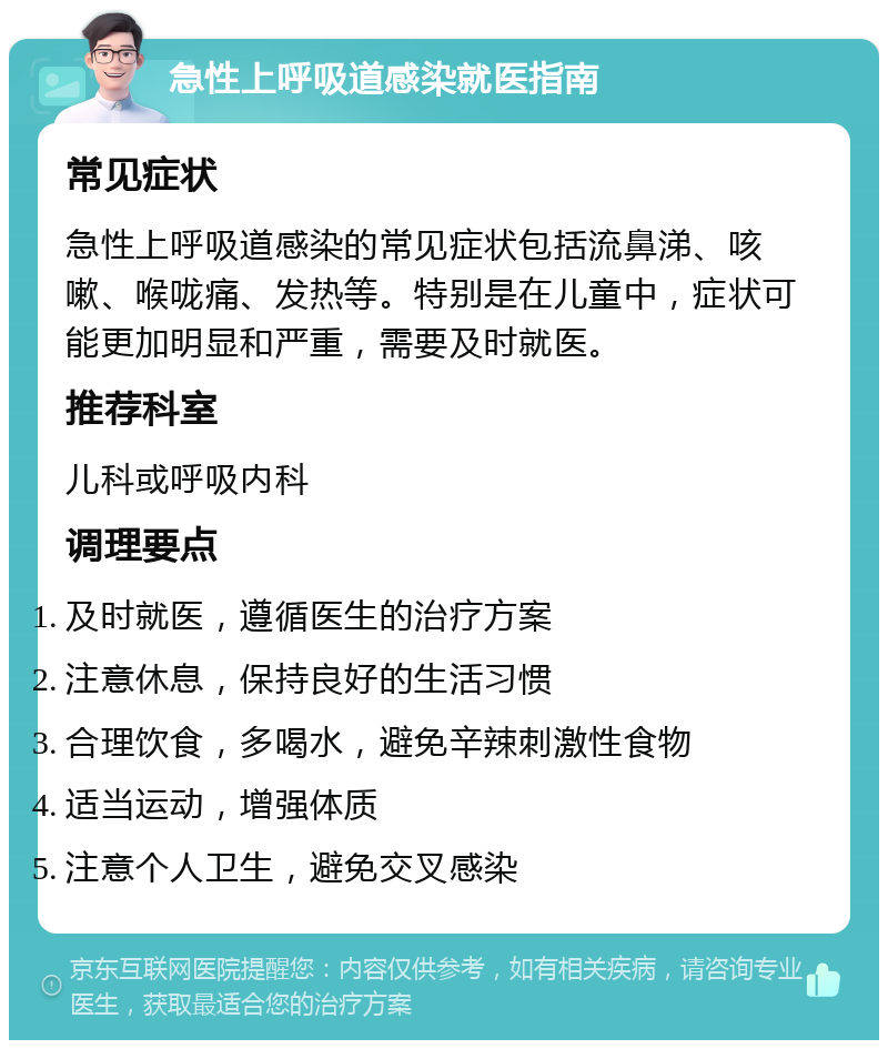 急性上呼吸道感染就医指南 常见症状 急性上呼吸道感染的常见症状包括流鼻涕、咳嗽、喉咙痛、发热等。特别是在儿童中，症状可能更加明显和严重，需要及时就医。 推荐科室 儿科或呼吸内科 调理要点 及时就医，遵循医生的治疗方案 注意休息，保持良好的生活习惯 合理饮食，多喝水，避免辛辣刺激性食物 适当运动，增强体质 注意个人卫生，避免交叉感染