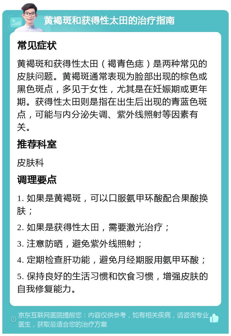 黄褐斑和获得性太田的治疗指南 常见症状 黄褐斑和获得性太田（褐青色痣）是两种常见的皮肤问题。黄褐斑通常表现为脸部出现的棕色或黑色斑点，多见于女性，尤其是在妊娠期或更年期。获得性太田则是指在出生后出现的青蓝色斑点，可能与内分泌失调、紫外线照射等因素有关。 推荐科室 皮肤科 调理要点 1. 如果是黄褐斑，可以口服氨甲环酸配合果酸换肤； 2. 如果是获得性太田，需要激光治疗； 3. 注意防晒，避免紫外线照射； 4. 定期检查肝功能，避免月经期服用氨甲环酸； 5. 保持良好的生活习惯和饮食习惯，增强皮肤的自我修复能力。