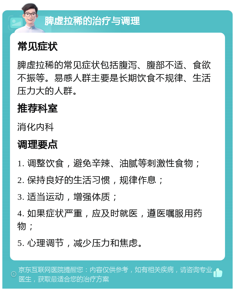 脾虚拉稀的治疗与调理 常见症状 脾虚拉稀的常见症状包括腹泻、腹部不适、食欲不振等。易感人群主要是长期饮食不规律、生活压力大的人群。 推荐科室 消化内科 调理要点 1. 调整饮食，避免辛辣、油腻等刺激性食物； 2. 保持良好的生活习惯，规律作息； 3. 适当运动，增强体质； 4. 如果症状严重，应及时就医，遵医嘱服用药物； 5. 心理调节，减少压力和焦虑。