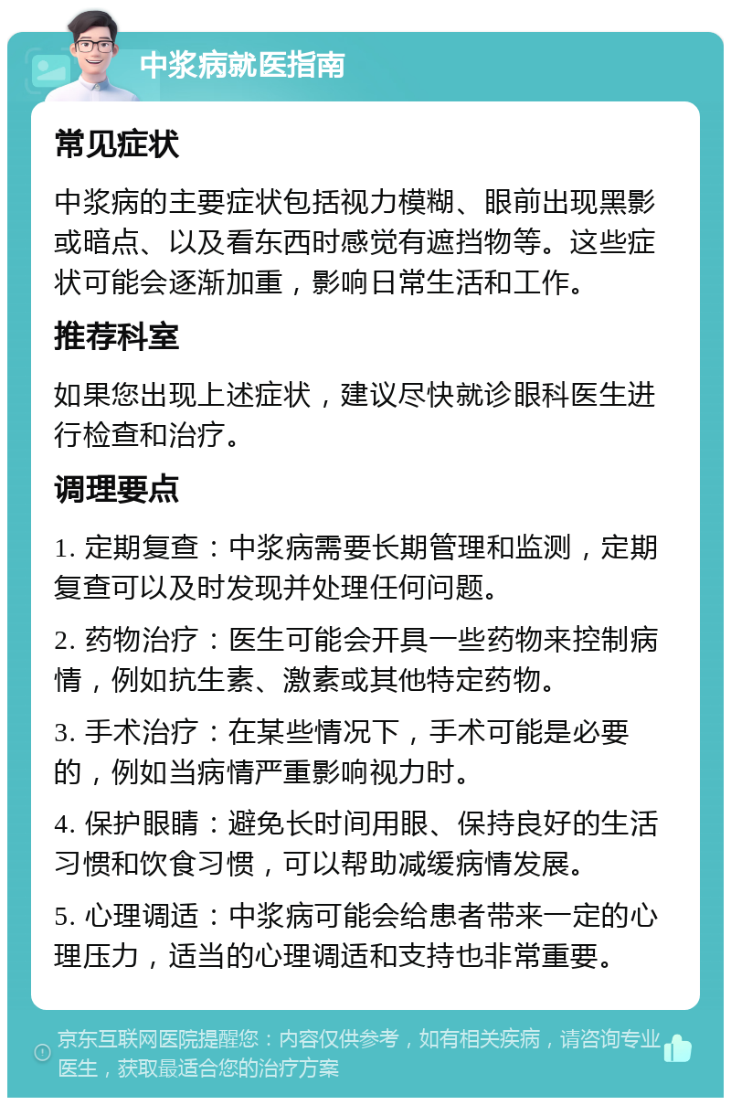 中浆病就医指南 常见症状 中浆病的主要症状包括视力模糊、眼前出现黑影或暗点、以及看东西时感觉有遮挡物等。这些症状可能会逐渐加重，影响日常生活和工作。 推荐科室 如果您出现上述症状，建议尽快就诊眼科医生进行检查和治疗。 调理要点 1. 定期复查：中浆病需要长期管理和监测，定期复查可以及时发现并处理任何问题。 2. 药物治疗：医生可能会开具一些药物来控制病情，例如抗生素、激素或其他特定药物。 3. 手术治疗：在某些情况下，手术可能是必要的，例如当病情严重影响视力时。 4. 保护眼睛：避免长时间用眼、保持良好的生活习惯和饮食习惯，可以帮助减缓病情发展。 5. 心理调适：中浆病可能会给患者带来一定的心理压力，适当的心理调适和支持也非常重要。