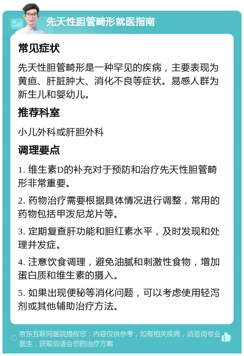 先天性胆管畸形就医指南 常见症状 先天性胆管畸形是一种罕见的疾病，主要表现为黄疸、肝脏肿大、消化不良等症状。易感人群为新生儿和婴幼儿。 推荐科室 小儿外科或肝胆外科 调理要点 1. 维生素D的补充对于预防和治疗先天性胆管畸形非常重要。 2. 药物治疗需要根据具体情况进行调整，常用的药物包括甲泼尼龙片等。 3. 定期复查肝功能和胆红素水平，及时发现和处理并发症。 4. 注意饮食调理，避免油腻和刺激性食物，增加蛋白质和维生素的摄入。 5. 如果出现便秘等消化问题，可以考虑使用轻泻剂或其他辅助治疗方法。