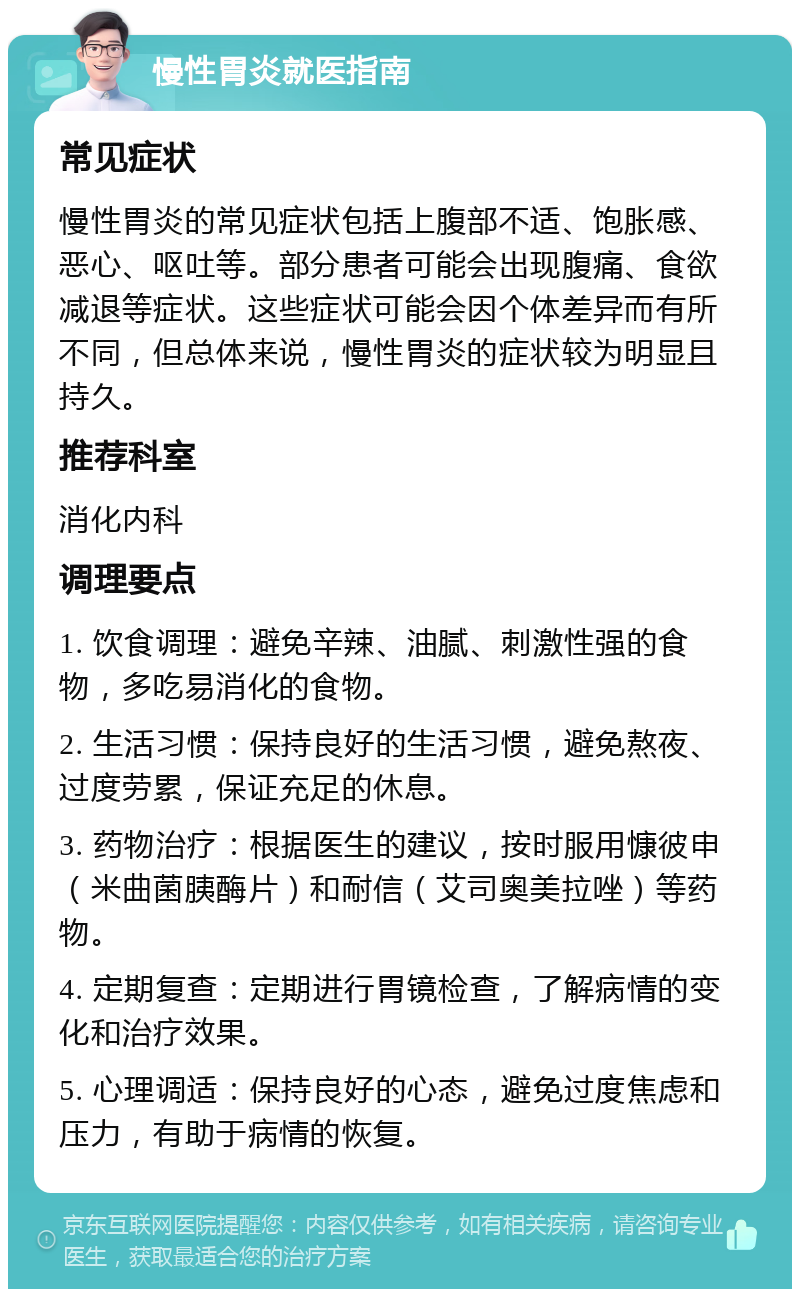 慢性胃炎就医指南 常见症状 慢性胃炎的常见症状包括上腹部不适、饱胀感、恶心、呕吐等。部分患者可能会出现腹痛、食欲减退等症状。这些症状可能会因个体差异而有所不同，但总体来说，慢性胃炎的症状较为明显且持久。 推荐科室 消化内科 调理要点 1. 饮食调理：避免辛辣、油腻、刺激性强的食物，多吃易消化的食物。 2. 生活习惯：保持良好的生活习惯，避免熬夜、过度劳累，保证充足的休息。 3. 药物治疗：根据医生的建议，按时服用慷彼申（米曲菌胰酶片）和耐信（艾司奥美拉唑）等药物。 4. 定期复查：定期进行胃镜检查，了解病情的变化和治疗效果。 5. 心理调适：保持良好的心态，避免过度焦虑和压力，有助于病情的恢复。