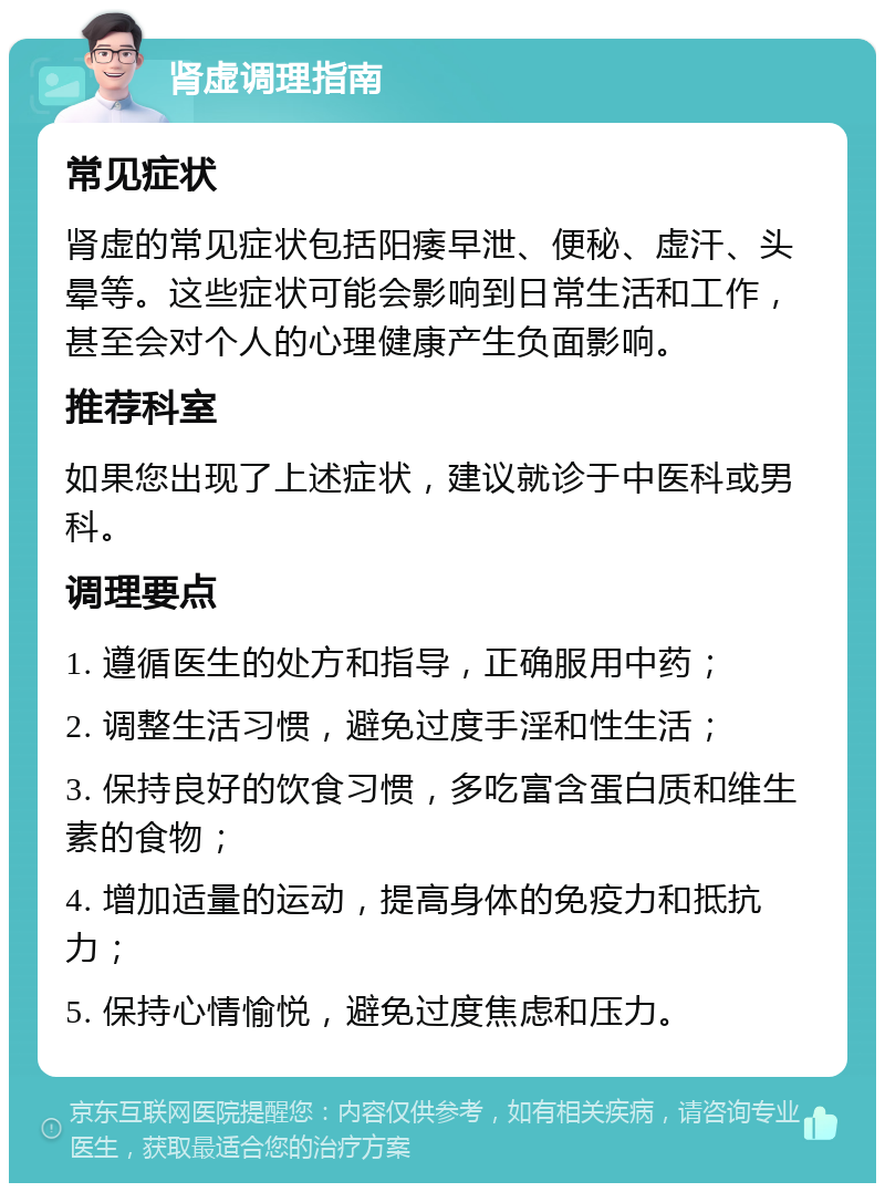 肾虚调理指南 常见症状 肾虚的常见症状包括阳痿早泄、便秘、虚汗、头晕等。这些症状可能会影响到日常生活和工作，甚至会对个人的心理健康产生负面影响。 推荐科室 如果您出现了上述症状，建议就诊于中医科或男科。 调理要点 1. 遵循医生的处方和指导，正确服用中药； 2. 调整生活习惯，避免过度手淫和性生活； 3. 保持良好的饮食习惯，多吃富含蛋白质和维生素的食物； 4. 增加适量的运动，提高身体的免疫力和抵抗力； 5. 保持心情愉悦，避免过度焦虑和压力。