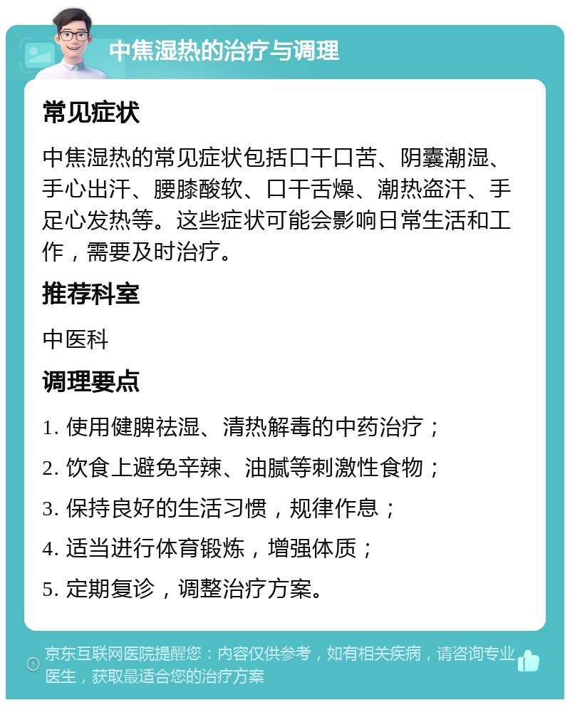 中焦湿热的治疗与调理 常见症状 中焦湿热的常见症状包括口干口苦、阴囊潮湿、手心出汗、腰膝酸软、口干舌燥、潮热盗汗、手足心发热等。这些症状可能会影响日常生活和工作，需要及时治疗。 推荐科室 中医科 调理要点 1. 使用健脾祛湿、清热解毒的中药治疗； 2. 饮食上避免辛辣、油腻等刺激性食物； 3. 保持良好的生活习惯，规律作息； 4. 适当进行体育锻炼，增强体质； 5. 定期复诊，调整治疗方案。