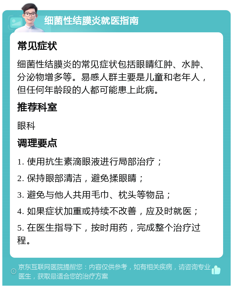 细菌性结膜炎就医指南 常见症状 细菌性结膜炎的常见症状包括眼睛红肿、水肿、分泌物增多等。易感人群主要是儿童和老年人，但任何年龄段的人都可能患上此病。 推荐科室 眼科 调理要点 1. 使用抗生素滴眼液进行局部治疗； 2. 保持眼部清洁，避免揉眼睛； 3. 避免与他人共用毛巾、枕头等物品； 4. 如果症状加重或持续不改善，应及时就医； 5. 在医生指导下，按时用药，完成整个治疗过程。