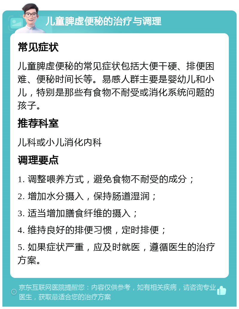 儿童脾虚便秘的治疗与调理 常见症状 儿童脾虚便秘的常见症状包括大便干硬、排便困难、便秘时间长等。易感人群主要是婴幼儿和小儿，特别是那些有食物不耐受或消化系统问题的孩子。 推荐科室 儿科或小儿消化内科 调理要点 1. 调整喂养方式，避免食物不耐受的成分； 2. 增加水分摄入，保持肠道湿润； 3. 适当增加膳食纤维的摄入； 4. 维持良好的排便习惯，定时排便； 5. 如果症状严重，应及时就医，遵循医生的治疗方案。