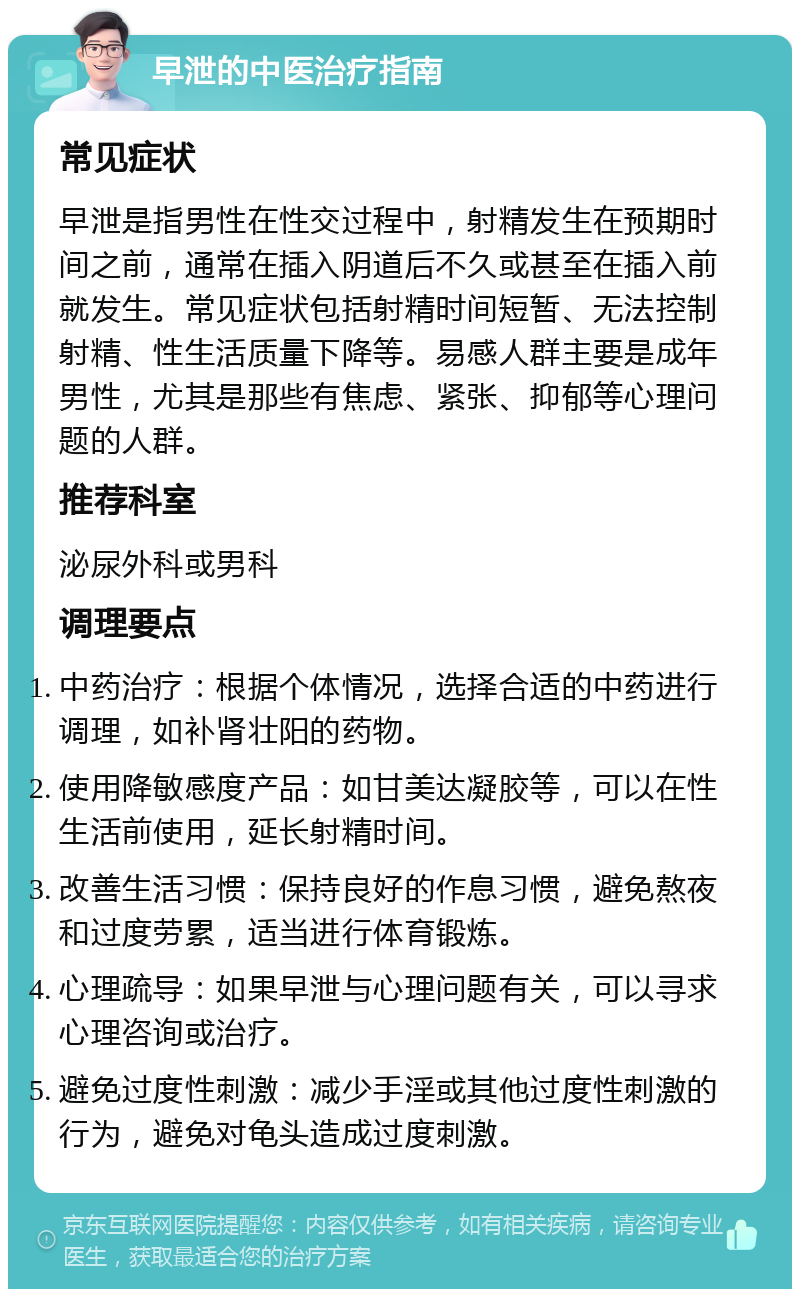 早泄的中医治疗指南 常见症状 早泄是指男性在性交过程中，射精发生在预期时间之前，通常在插入阴道后不久或甚至在插入前就发生。常见症状包括射精时间短暂、无法控制射精、性生活质量下降等。易感人群主要是成年男性，尤其是那些有焦虑、紧张、抑郁等心理问题的人群。 推荐科室 泌尿外科或男科 调理要点 中药治疗：根据个体情况，选择合适的中药进行调理，如补肾壮阳的药物。 使用降敏感度产品：如甘美达凝胶等，可以在性生活前使用，延长射精时间。 改善生活习惯：保持良好的作息习惯，避免熬夜和过度劳累，适当进行体育锻炼。 心理疏导：如果早泄与心理问题有关，可以寻求心理咨询或治疗。 避免过度性刺激：减少手淫或其他过度性刺激的行为，避免对龟头造成过度刺激。