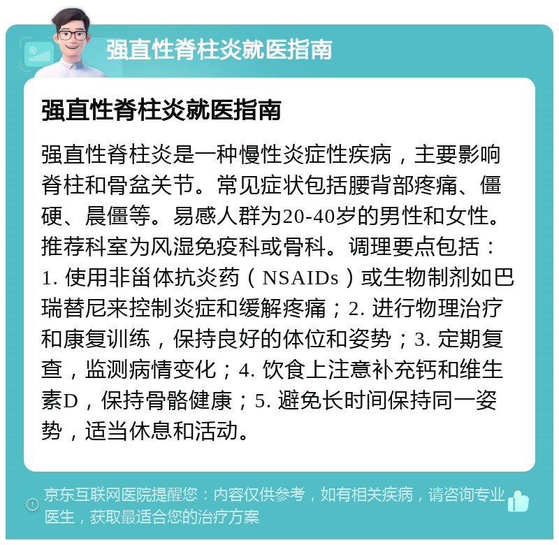 强直性脊柱炎就医指南 强直性脊柱炎就医指南 强直性脊柱炎是一种慢性炎症性疾病，主要影响脊柱和骨盆关节。常见症状包括腰背部疼痛、僵硬、晨僵等。易感人群为20-40岁的男性和女性。推荐科室为风湿免疫科或骨科。调理要点包括：1. 使用非甾体抗炎药（NSAIDs）或生物制剂如巴瑞替尼来控制炎症和缓解疼痛；2. 进行物理治疗和康复训练，保持良好的体位和姿势；3. 定期复查，监测病情变化；4. 饮食上注意补充钙和维生素D，保持骨骼健康；5. 避免长时间保持同一姿势，适当休息和活动。