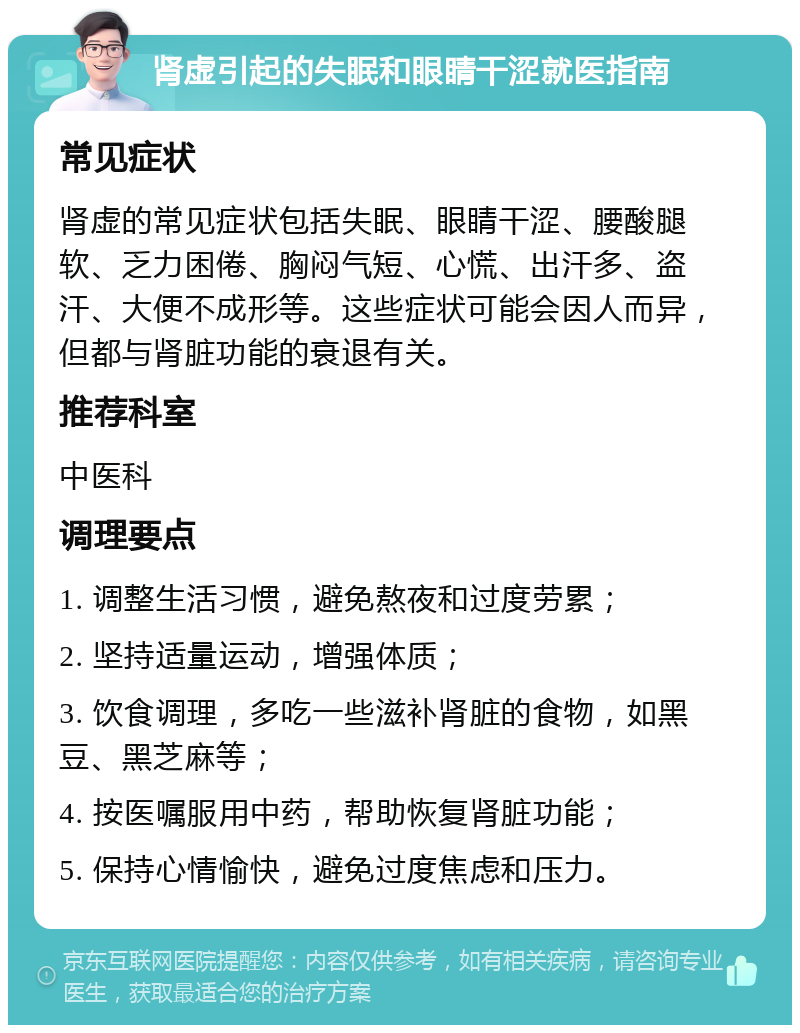 肾虚引起的失眠和眼睛干涩就医指南 常见症状 肾虚的常见症状包括失眠、眼睛干涩、腰酸腿软、乏力困倦、胸闷气短、心慌、出汗多、盗汗、大便不成形等。这些症状可能会因人而异，但都与肾脏功能的衰退有关。 推荐科室 中医科 调理要点 1. 调整生活习惯，避免熬夜和过度劳累； 2. 坚持适量运动，增强体质； 3. 饮食调理，多吃一些滋补肾脏的食物，如黑豆、黑芝麻等； 4. 按医嘱服用中药，帮助恢复肾脏功能； 5. 保持心情愉快，避免过度焦虑和压力。