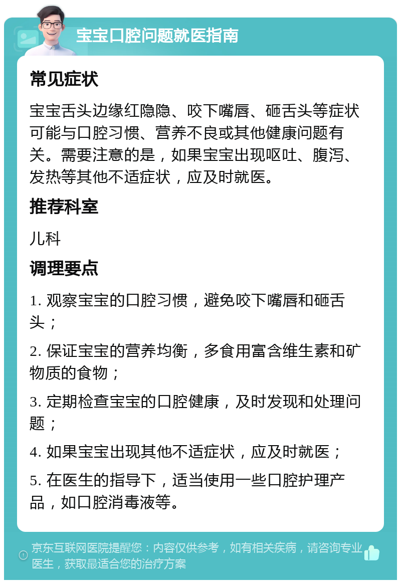 宝宝口腔问题就医指南 常见症状 宝宝舌头边缘红隐隐、咬下嘴唇、砸舌头等症状可能与口腔习惯、营养不良或其他健康问题有关。需要注意的是，如果宝宝出现呕吐、腹泻、发热等其他不适症状，应及时就医。 推荐科室 儿科 调理要点 1. 观察宝宝的口腔习惯，避免咬下嘴唇和砸舌头； 2. 保证宝宝的营养均衡，多食用富含维生素和矿物质的食物； 3. 定期检查宝宝的口腔健康，及时发现和处理问题； 4. 如果宝宝出现其他不适症状，应及时就医； 5. 在医生的指导下，适当使用一些口腔护理产品，如口腔消毒液等。