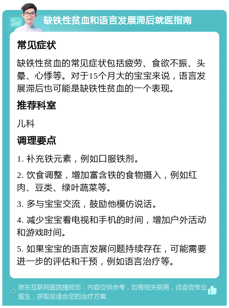 缺铁性贫血和语言发展滞后就医指南 常见症状 缺铁性贫血的常见症状包括疲劳、食欲不振、头晕、心悸等。对于15个月大的宝宝来说，语言发展滞后也可能是缺铁性贫血的一个表现。 推荐科室 儿科 调理要点 1. 补充铁元素，例如口服铁剂。 2. 饮食调整，增加富含铁的食物摄入，例如红肉、豆类、绿叶蔬菜等。 3. 多与宝宝交流，鼓励他模仿说话。 4. 减少宝宝看电视和手机的时间，增加户外活动和游戏时间。 5. 如果宝宝的语言发展问题持续存在，可能需要进一步的评估和干预，例如语言治疗等。