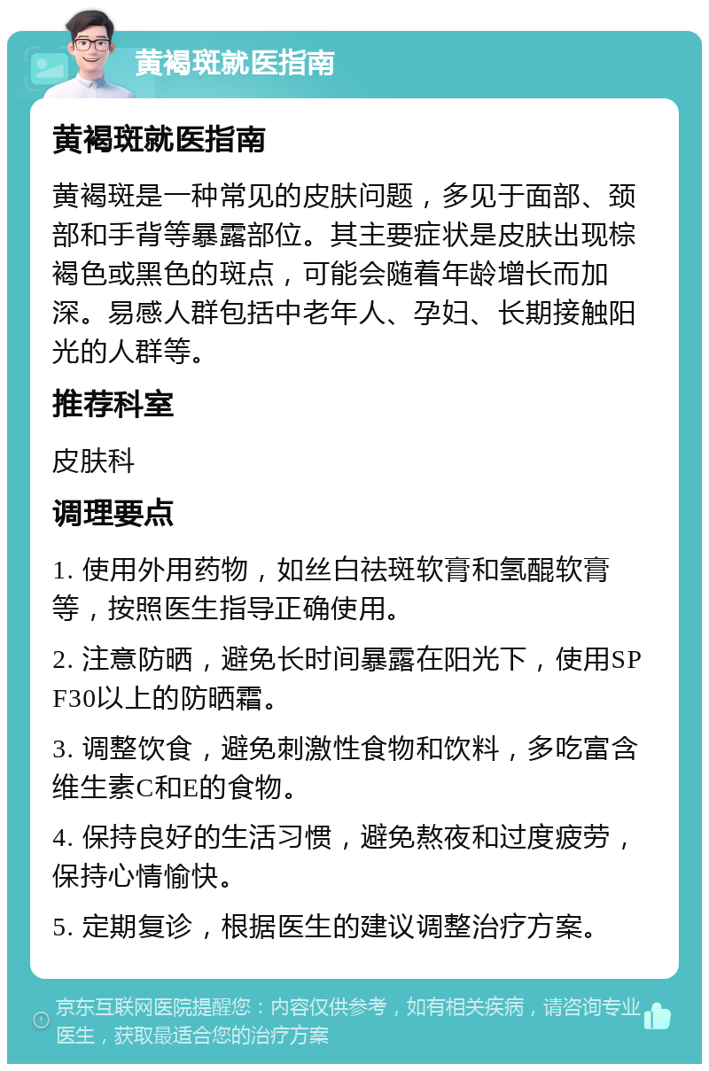 黄褐斑就医指南 黄褐斑就医指南 黄褐斑是一种常见的皮肤问题，多见于面部、颈部和手背等暴露部位。其主要症状是皮肤出现棕褐色或黑色的斑点，可能会随着年龄增长而加深。易感人群包括中老年人、孕妇、长期接触阳光的人群等。 推荐科室 皮肤科 调理要点 1. 使用外用药物，如丝白祛斑软膏和氢醌软膏等，按照医生指导正确使用。 2. 注意防晒，避免长时间暴露在阳光下，使用SPF30以上的防晒霜。 3. 调整饮食，避免刺激性食物和饮料，多吃富含维生素C和E的食物。 4. 保持良好的生活习惯，避免熬夜和过度疲劳，保持心情愉快。 5. 定期复诊，根据医生的建议调整治疗方案。