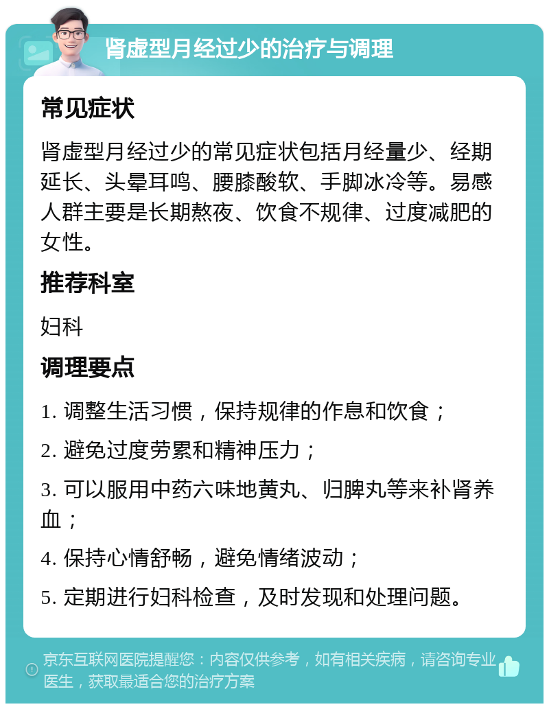 肾虚型月经过少的治疗与调理 常见症状 肾虚型月经过少的常见症状包括月经量少、经期延长、头晕耳鸣、腰膝酸软、手脚冰冷等。易感人群主要是长期熬夜、饮食不规律、过度减肥的女性。 推荐科室 妇科 调理要点 1. 调整生活习惯，保持规律的作息和饮食； 2. 避免过度劳累和精神压力； 3. 可以服用中药六味地黄丸、归脾丸等来补肾养血； 4. 保持心情舒畅，避免情绪波动； 5. 定期进行妇科检查，及时发现和处理问题。