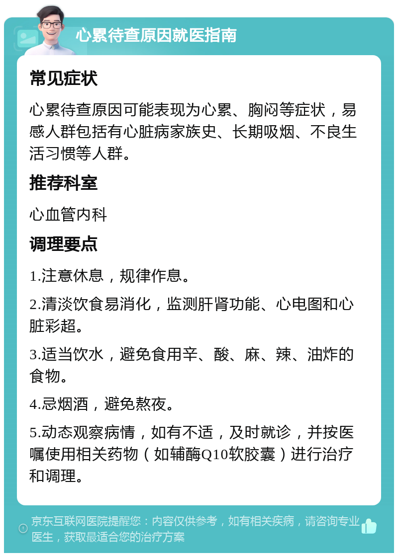 心累待查原因就医指南 常见症状 心累待查原因可能表现为心累、胸闷等症状，易感人群包括有心脏病家族史、长期吸烟、不良生活习惯等人群。 推荐科室 心血管内科 调理要点 1.注意休息，规律作息。 2.清淡饮食易消化，监测肝肾功能、心电图和心脏彩超。 3.适当饮水，避免食用辛、酸、麻、辣、油炸的食物。 4.忌烟酒，避免熬夜。 5.动态观察病情，如有不适，及时就诊，并按医嘱使用相关药物（如辅酶Q10软胶囊）进行治疗和调理。