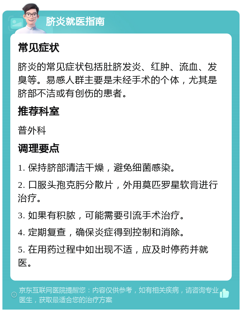 脐炎就医指南 常见症状 脐炎的常见症状包括肚脐发炎、红肿、流血、发臭等。易感人群主要是未经手术的个体，尤其是脐部不洁或有创伤的患者。 推荐科室 普外科 调理要点 1. 保持脐部清洁干燥，避免细菌感染。 2. 口服头孢克肟分散片，外用莫匹罗星软膏进行治疗。 3. 如果有积脓，可能需要引流手术治疗。 4. 定期复查，确保炎症得到控制和消除。 5. 在用药过程中如出现不适，应及时停药并就医。