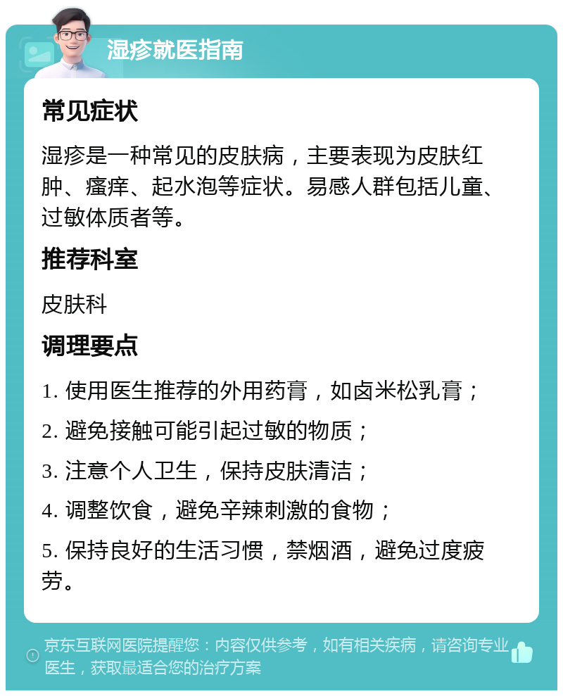 湿疹就医指南 常见症状 湿疹是一种常见的皮肤病，主要表现为皮肤红肿、瘙痒、起水泡等症状。易感人群包括儿童、过敏体质者等。 推荐科室 皮肤科 调理要点 1. 使用医生推荐的外用药膏，如卤米松乳膏； 2. 避免接触可能引起过敏的物质； 3. 注意个人卫生，保持皮肤清洁； 4. 调整饮食，避免辛辣刺激的食物； 5. 保持良好的生活习惯，禁烟酒，避免过度疲劳。