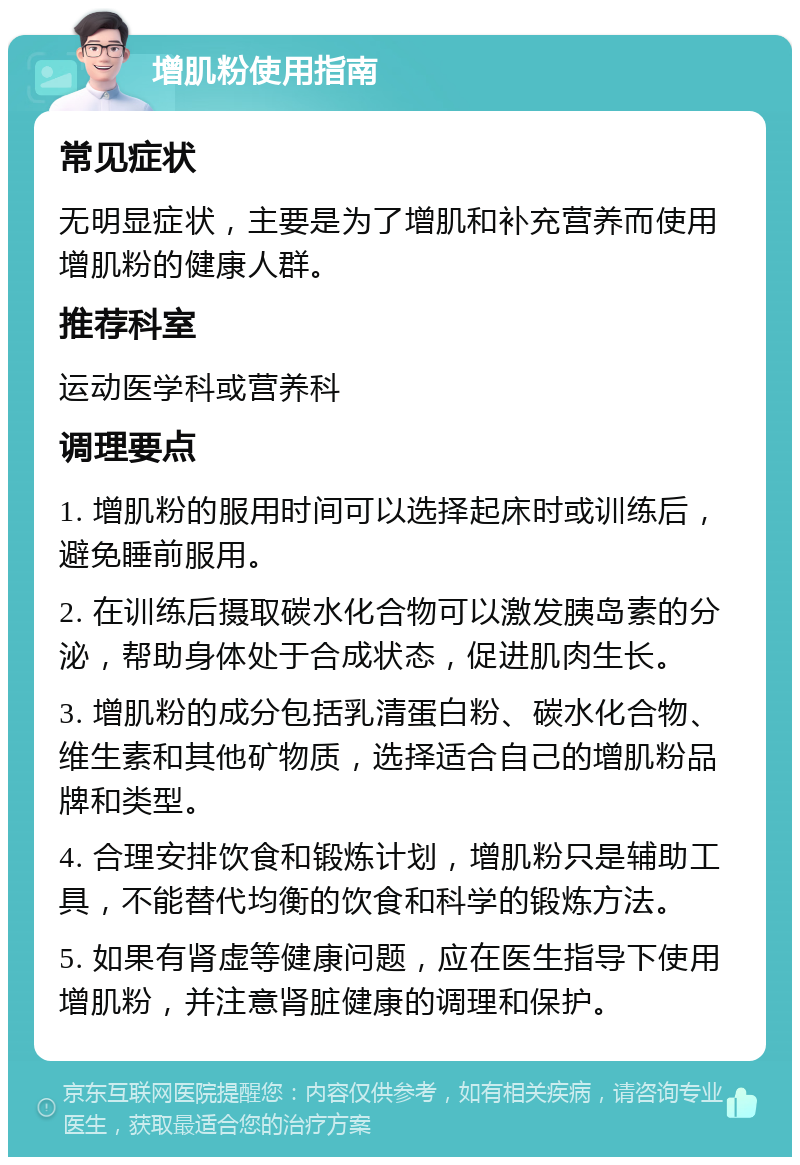 增肌粉使用指南 常见症状 无明显症状，主要是为了增肌和补充营养而使用增肌粉的健康人群。 推荐科室 运动医学科或营养科 调理要点 1. 增肌粉的服用时间可以选择起床时或训练后，避免睡前服用。 2. 在训练后摄取碳水化合物可以激发胰岛素的分泌，帮助身体处于合成状态，促进肌肉生长。 3. 增肌粉的成分包括乳清蛋白粉、碳水化合物、维生素和其他矿物质，选择适合自己的增肌粉品牌和类型。 4. 合理安排饮食和锻炼计划，增肌粉只是辅助工具，不能替代均衡的饮食和科学的锻炼方法。 5. 如果有肾虚等健康问题，应在医生指导下使用增肌粉，并注意肾脏健康的调理和保护。